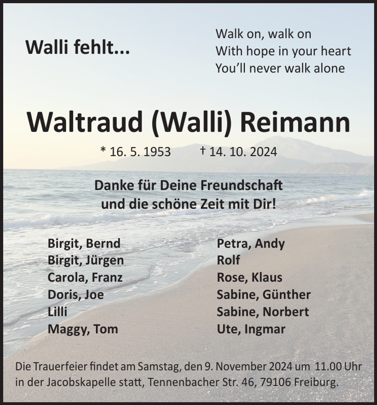 <p>Walk on, walk on</p><p>Walli fehlt...<br />With hope in your heart<br />You’ll never walk alone</p><p>Waltraud (Walli) Reimann<br />* 16. 5. 1953</p><p>† 14. 10. 2024</p><p>Danke für Deine Freundschaft<br />und die schöne Zeit mit Dir!<br />Birgit, Bernd<br />Birgit, Jürgen<br />Carola, Franz<br />Doris, Joe<br />Lilli<br />Maggy, Tom</p><p>Petra, Andy<br />Rolf<br />Rose, Klaus<br />Sabine, Günther<br />Sabine, Norbert<br />Ute, Ingmar</p><p>Die Trauerfeier findet am Samstag, den 9. November 2024 um 11.00 Uhr<br />in der Jacobskapelle statt, Tennenbacher Str. 46, 79106 Freiburg.</p>
