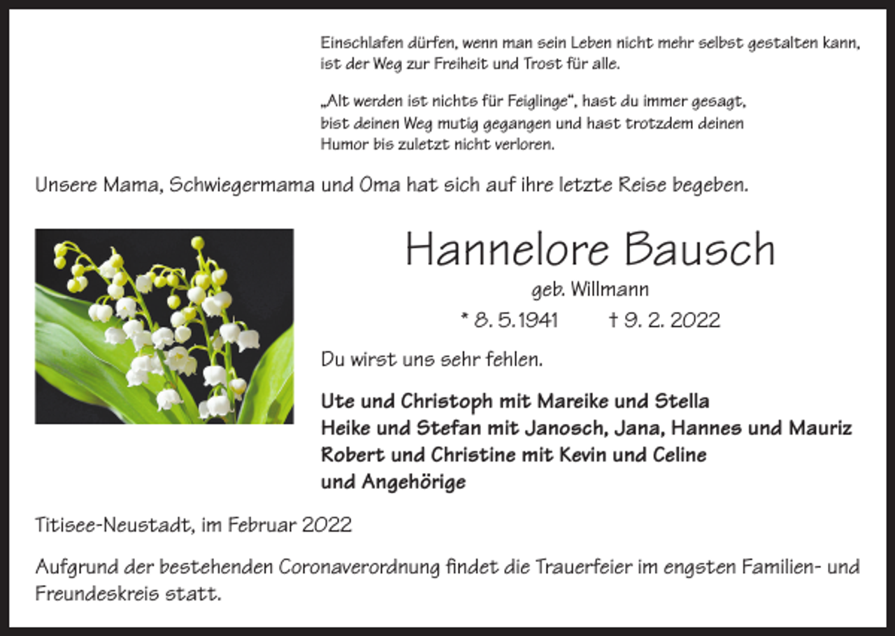 <p>Einschlafen dürfen, wenn man sein Leben nicht mehr selbst gestalten kann,<br />ist der Weg zur Freiheit und Trost für alle.<br />„Alt werden ist nichts für Feiglinge“, hast du immer gesagt,<br />bist deinen Weg mutig gegangen und hast trotzdem deinen<br />Humor bis zuletzt nicht verloren.</p><p>Unsere Mama, Schwiegermama und Oma hat sich auf ihre letzte Reise begeben.</p><p>Hannelore Bausch<br />geb. Willmann<br />* 8. 5. 1941<br />† 9. 2. 2022</p><p>Du wirst uns sehr fehlen.<br />Ute und Christoph mit Mareike und Stella<br />Heike und Stefan mit Janosch, Jana, Hannes und Mauriz<br />Robert und Christine mit Kevin und Celine<br />und Angehörige<br />Titisee-Neustadt, im Februar 2022<br />Aufgrund der bestehenden Coronaverordnung findet die Trauerfeier im engsten Familien- und<br />Freundeskreis statt.</p>