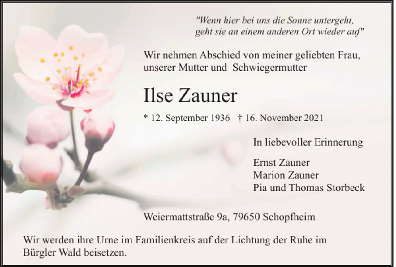 <p>"Wenn hier bei uns die Sonne untergeht,<br />geht sie an einem anderen Ort wieder auf"</p><p>Wir nehmen Abschied von meiner geliebten Frau,<br />unserer Mutter und Schwiegermutter</p><p>Ilse Zauner<br />* 12. September 1936 † 16. November 2021</p><p>In liebevoller Erinnerung<br />Ernst Zauner<br />Marion Zauner<br />Pia und Thomas Storbeck<br />Weiermattstraße 9a, 79650 Schopfheim<br />Wir werden ihre Urne im Familienkreis auf der Lichtung der Ruhe im<br />Bürgler Wald beisetzen.</p>