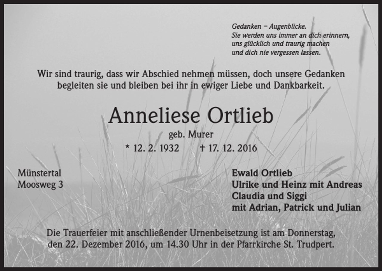 <p>Gedanken – Augenblicke.<br />Sie werden uns immer an dich erinnern,<br />uns glücklich und traurig machen<br />und dich nie vergessen lassen.</p><p>Wir sind traurig, dass wir Abschied nehmen müssen, doch unsere Gedanken<br />begleiten sie und bleiben bei ihr in ewiger Liebe und Dankbarkeit.</p><p>Anneliese Ortlieb<br />geb. Murer<br />* 12. 2. 1932 † 17. 12. 2016</p><p>Münstertal<br />Moosweg 3</p><p>Ewald Ortlieb<br />Ulrike und Heinz mit Andreas<br />Claudia und Siggi<br />mit Adrian, Patrick und Julian</p><p>Die Trauerfeier mit anschließender Urnenbeisetzung ist am Donnerstag,<br />den 22. Dezember 2016, um 14.30 Uhr in der Pfarrkirche St. Trudpert.</p>