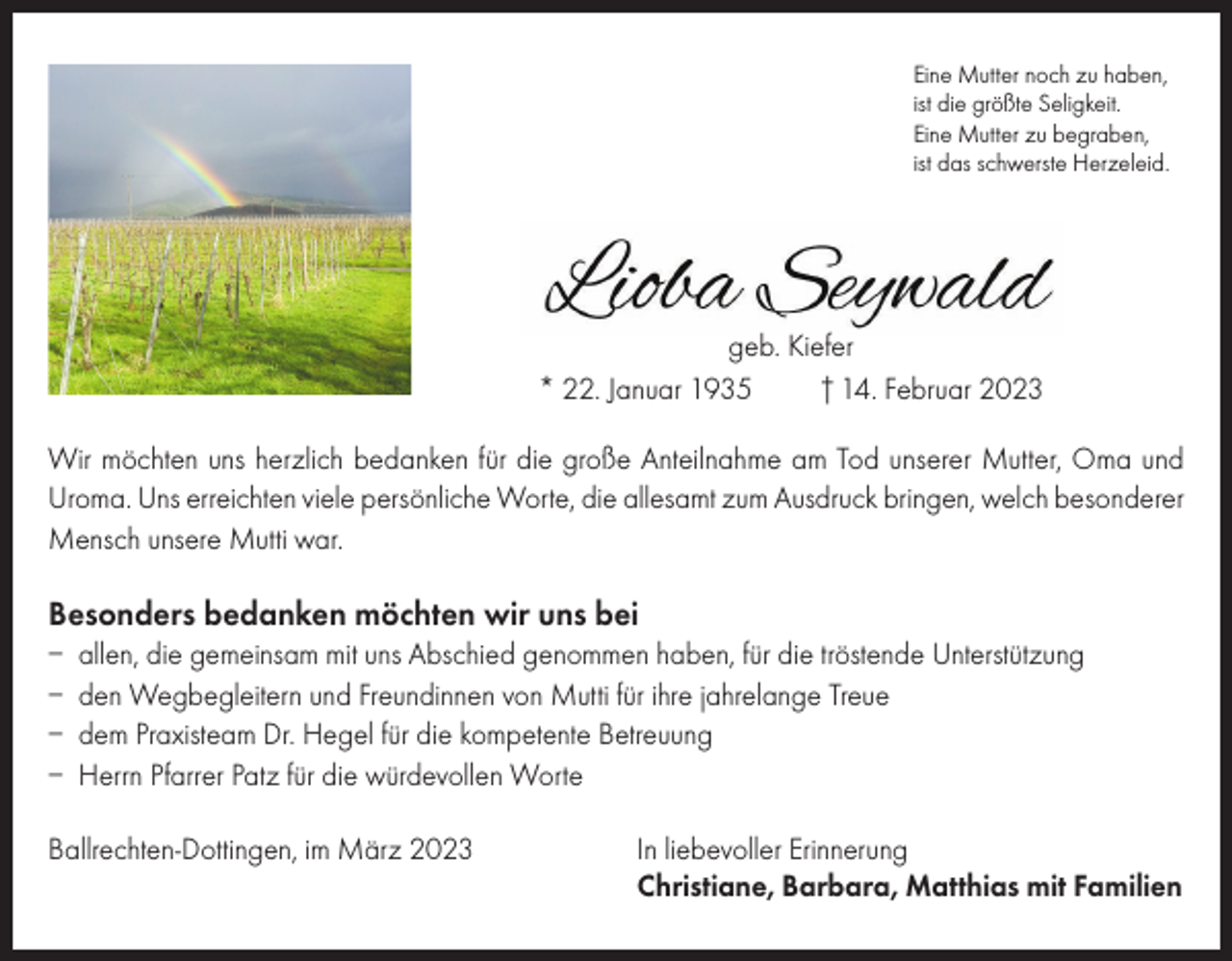 <p>Eine Mutter noch zu haben,<br />ist die größte Seligkeit.<br />Eine Mutter zu begraben,<br />ist das schwerste Herzeleid.</p><p>geb. Kiefer<br />* 22. Januar 1935<br />† 14. Februar 2023<br />Wir möchten uns herzlich bedanken für die große Anteilnahme am Tod unserer Mutter, Oma und<br />Uroma. Uns erreichten viele persönliche Worte, die allesamt zum Ausdruck bringen, welch besonderer<br />Mensch unsere Mutti war.</p><p>Besonders bedanken möchten wir uns bei<br />– allen, die gemeinsam mit uns Abschied genommen haben, für die tröstende Unterstützung<br />– den Wegbegleitern und Freundinnen von Mutti für ihre jahrelange Treue<br />– dem Praxisteam Dr. Hegel für die kompetente Betreuung<br />– Herrn Pfarrer Patz für die würdevollen Worte<br />Ballrechten-Dottingen, im März 2023 In liebevoller Erinnerung<br />Christiane, Barbara, Matthias mit Familien</p>