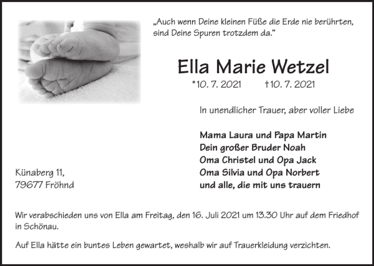 <p>„Auch wenn Deine kleinen Füße die Erde nie berührten,<br />sind Deine Spuren trotzdem da.“</p><p>Ella Marie Wetzel<br />* 10. 7. 2021</p><p>† 10. 7. 2021</p><p>In unendlicher Trauer, aber voller Liebe</p><p>Künaberg 11,<br />79677 Fröhnd</p><p>Mama Laura und Papa Martin<br />Dein großer Bruder Noah<br />Oma Christel und Opa Jack<br />Oma Silvia und Opa Norbert<br />und alle, die mit uns trauern</p><p>Wir verabschieden uns von Ella am Freitag, den 16. Juli 2021 um 13.30 Uhr auf dem Friedhof<br />in Schönau.<br />Auf Ella hätte ein buntes Leben gewartet, weshalb wir auf Trauerkleidung verzichten.</p>