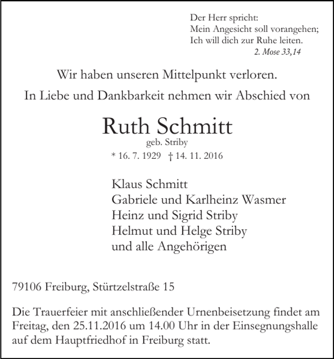<p>Der Herr spricht:<br />Mein Angesicht soll vorangehen;<br />Ich will dich zur Ruhe leiten.<br />2. Mose 33,14</p><p>Wir haben unseren Mittelpunkt verloren.<br />In Liebe und Dankbarkeit nehmen wir Abschied von</p><p>Ruth Schmitt<br />geb. Striby<br />* 16. 7. 1929 † 14. 11. 2016</p><p>Klaus Schmitt<br />Gabriele und Karlheinz Wasmer<br />Heinz und Sigrid Striby<br />Helmut und Helge Striby<br />und alle Angehörigen<br />79106 Freiburg, Stürtzelstraße 15<br />Die Trauerfeier mit anschließender Urnenbeisetzung findet am<br />Freitag, den 25.11.2016 um 14.00 Uhr in der Einsegnungshalle<br />auf dem Hauptfriedhof in Freiburg statt.</p>