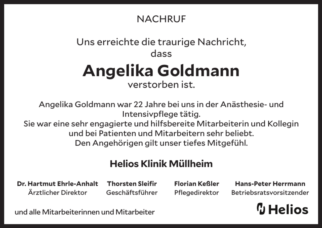 <p>NACHRUF<br />Uns erreichte die traurige Nachricht,<br />dass</p><p>Angelika Goldmann<br />verstorben ist.</p><p>Angelika Goldmann war 22 Jahre bei uns in der Anästhesie- und<br />Intensivpflege tätig.<br />Sie war eine sehr engagierte und hilfsbereite Mitarbeiterin und Kollegin<br />und bei Patienten und Mitarbeitern sehr beliebt.<br />Den Angehörigen gilt unser tiefes Mitgefühl.</p><p>Helios Klinik Müllheim<br />Dr. Hartmut Ehrle-Anhalt<br />Ärztlicher Direktor</p><p>Thorsten Sleifir<br />Geschäftsführer</p><p>und alle Mitarbeiterinnen und Mitarbeiter</p><p>Florian Keßler<br />Pflegedirektor</p><p>Hans-Peter Herrmann<br />Betriebsratsvorsitzender</p>