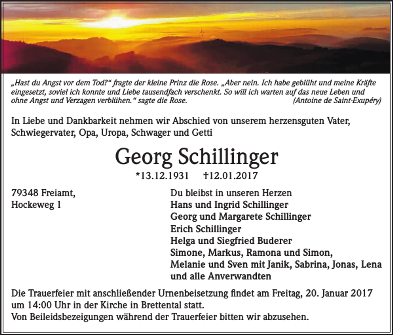 <p>„Hast du Angst vor dem Tod?“ fragte der kleine Prinz die Rose. „Aber nein. Ich habe geblüht und meine Kräfte<br />eingesetzt, soviel ich konnte und Liebe tausendfach verschenkt. So will ich warten auf das neue Leben und<br />ohne Angst und Verzagen verblühen.“ sagte die Rose.<br />(Antoine de Saint-Exupéry)</p><p>In Liebe und Dankbarkeit nehmen wir Abschied von unserem herzensguten Vater,<br />Schwiegervater, Opa, Uropa, Schwager und Getti</p><p>Georg Schillinger<br />*13.12.1931</p><p>79348 Freiamt,<br />Hockeweg 1</p><p>†12.01.2017</p><p>Du bleibst in unseren Herzen<br />Hans und Ingrid Schillinger<br />Georg und Margarete Schillinger<br />Erich Schillinger<br />Helga und Siegfried Buderer<br />Simone, Markus, Ramona und Simon,<br />Melanie und Sven mit Janik, Sabrina, Jonas, Lena<br />und alle Anverwandten</p><p>Die Trauerfeier mit anschließender Urnenbeisetzung findet am Freitag, 20. Januar 2017<br />um 14:00 Uhr in der Kirche in Brettental statt.<br />Von Beileidsbezeigungen während der Trauerfeier bitten wir abzusehen.</p>