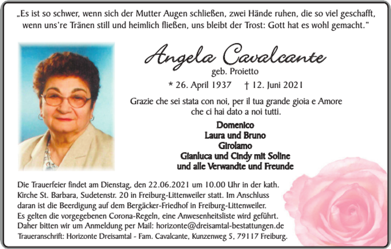 <p>„Es ist so schwer, wenn sich der Mutter Augen schließen, zwei Hände ruhen, die so viel geschafft,<br />wenn uns’re Tränen still und heimlich fließen, uns bleibt der Trost: Gott hat es wohl gemacht.”</p><p>Angela Cavalcante<br />geb. Proietto<br />* 26. April 1937 † 12. Juni 2021</p><p>Grazie che sei stata con noi, per il tua grande gioia e Amore<br />che ci hai dato a noi tutti.<br />Domenico<br />Laura und Bruno<br />Girolamo<br />Gianluca und Cindy mit Soline<br />und alle Verwandte und Freunde<br />Die Trauerfeier findet am Dienstag, den 22.06.2021 um 10.00 Uhr in der kath.<br />Kirche St. Barbara, Sudetenstr. 20 in Freiburg-Littenweiler statt. Im Anschluss<br />daran ist die Beerdigung auf dem Bergäcker-Friedhof in Freiburg-Littenweiler.<br />Es gelten die vorgegebenen Corona-Regeln, eine Anwesenheitsliste wird geführt.<br />Daher bitten wir um Anmeldung per Mail: horizonte@dreisamtal-bestattungen.de<br />Traueranschrift: Horizonte Dreisamtal - Fam. Cavalcante, Kunzenweg 5, 79117 Freiburg.</p>