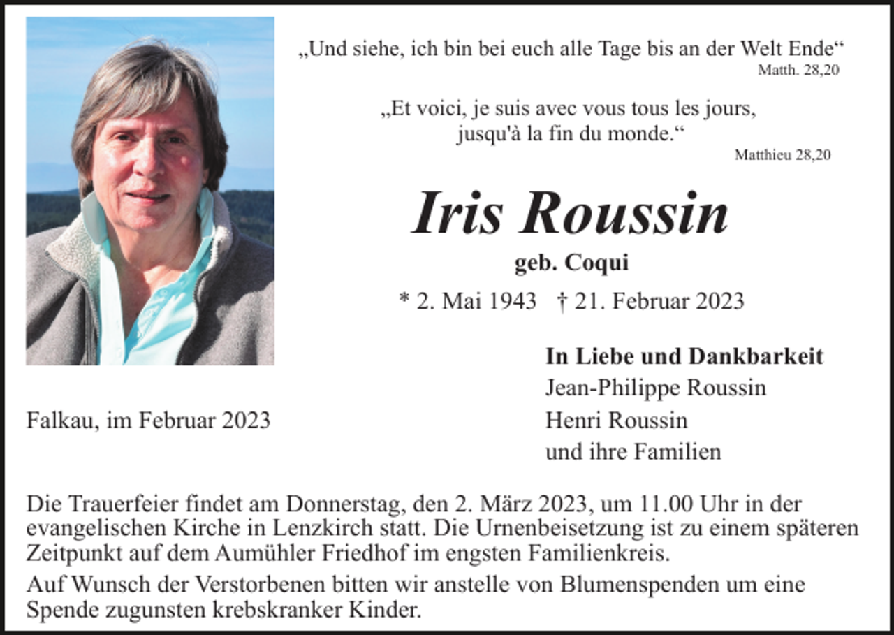 <p>„Und siehe, ich bin bei euch alle Tage bis an der Welt Ende“<br />Matth. 28,20</p><p>„Et voici, je suis avec vous tous les jours,<br />jusqu'à la fin du monde.“<br />Matthieu 28,20</p><p>Iris Roussin<br />geb. Coqui<br />* 2. Mai 1943 † 21. Februar 2023</p><p>Falkau, im Februar 2023</p><p>In Liebe und Dankbarkeit<br />Jean-Philippe Roussin<br />Henri Roussin<br />und ihre Familien</p><p>Die Trauerfeier findet am Donnerstag, den 2. März 2023, um 11.00 Uhr in der<br />evangelischen Kirche in Lenzkirch statt. Die Urnenbeisetzung ist zu einem späteren<br />Zeitpunkt auf dem Aumühler Friedhof im engsten Familienkreis.<br />Auf Wunsch der Verstorbenen bitten wir anstelle von Blumenspenden um eine<br />Spende zugunsten krebskranker Kinder.</p>