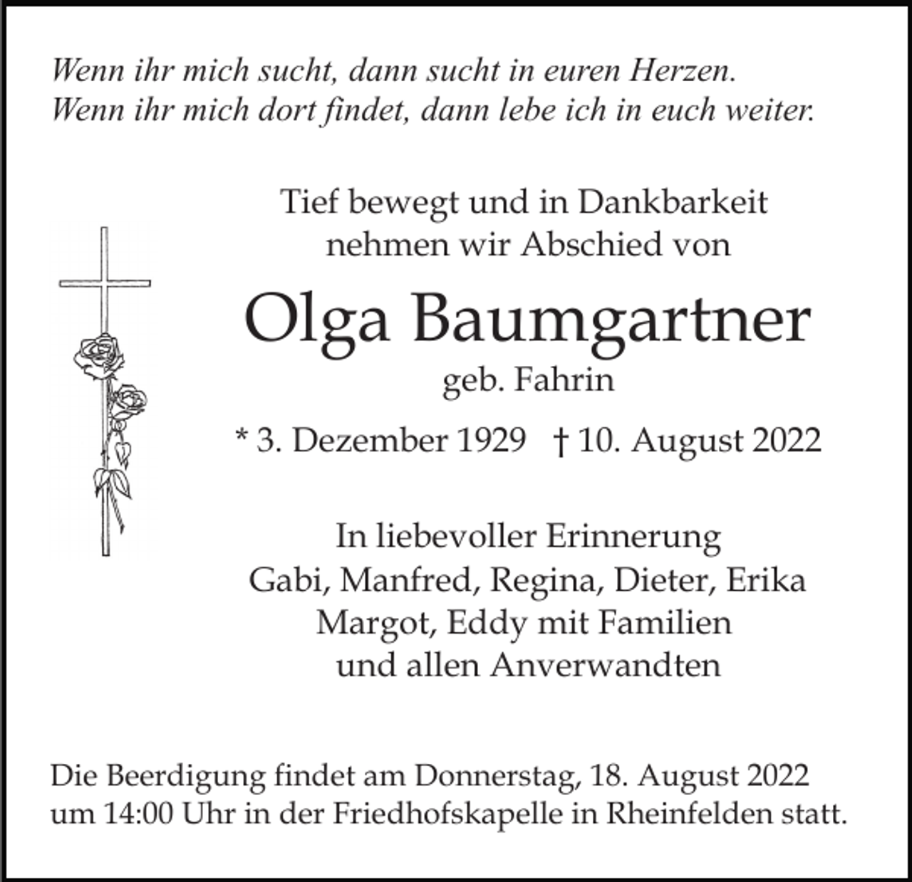 <p>Wenn ihr mich sucht, dann sucht in euren Herzen.<br />Wenn ihr mich dort findet, dann lebe ich in euch weiter.<br />Tief bewegt und in Dankbarkeit<br />nehmen wir Abschied von</p><p>Olga Baumgartner<br />geb. Fahrin</p><p>* 3. Dezember 1929 † 10. August 2022<br />In liebevoller Erinnerung<br />Gabi, Manfred, Regina, Dieter, Erika<br />Margot, Eddy mit Familien<br />und allen Anverwandten<br />Die Beerdigung findet am Donnerstag, 18. August 2022<br />um 14:00 Uhr in der Friedhofskapelle in Rheinfelden statt.</p>