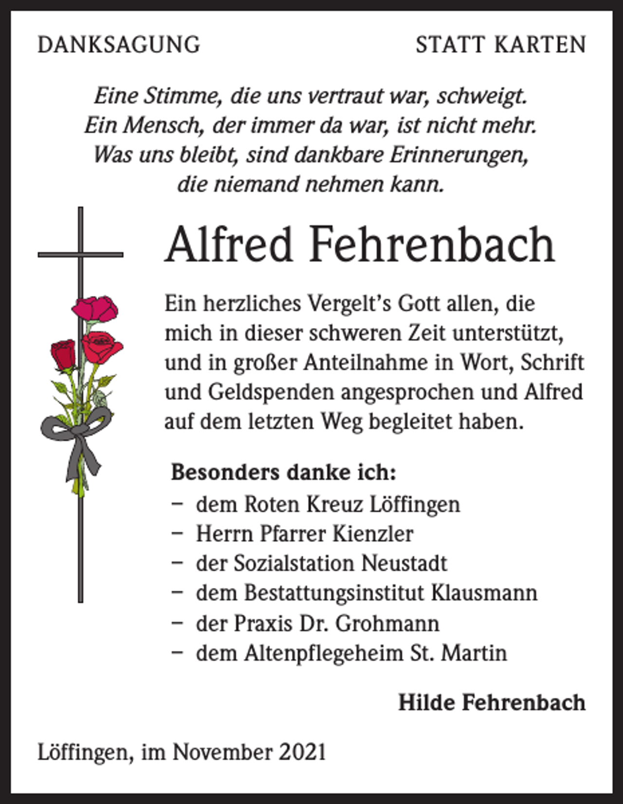 <p>DANKSAGUNG</p><p>STATT KARTEN</p><p>Eine Stimme, die uns vertraut war, schweigt.<br />Ein Mensch, der immer da war, ist nicht mehr.<br />Was uns bleibt, sind dankbare Erinnerungen,<br />die niemand nehmen kann.</p><p>Alfred Fehrenbach<br />Ein herzliches Vergelt’s Gott allen, die<br />mich in dieser schweren Zeit unterstützt,<br />und in großer Anteilnahme in Wort, Schrift<br />und Geldspenden angesprochen und Alfred<br />auf dem letzten Weg begleitet haben.<br />Besonders danke ich:<br />– dem Roten Kreuz Löffingen<br />– Herrn Pfarrer Kienzler<br />– der Sozialstation Neustadt<br />– dem Bestattungsinstitut Klausmann<br />– der Praxis Dr. Grohmann<br />– dem Altenpflegeheim St. Martin<br />Hilde Fehrenbach<br />Löffingen, im November 2021</p>