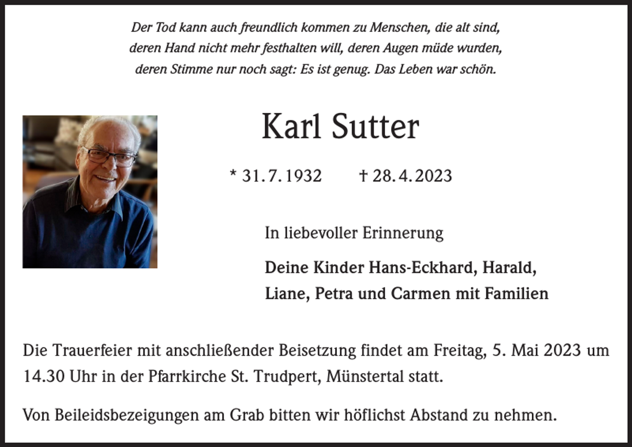 <p>Der Tod kann auch freundlich kommen zu Menschen, die alt sind,<br />deren Hand nicht mehr festhalten will, deren Augen müde wurden,<br />deren Stimme nur noch sagt: Es ist genug. Das Leben war schön.</p><p>Karl Sutter<br />* 31. 7. 1932 † 28. 4. 2023<br />In liebevoller Erinnerung<br />Deine Kinder Hans-Eckhard, Harald,<br />Liane, Petra und Carmen mit Familien<br />Die Trauerfeier mit anschließender Beisetzung findet am Freitag, 5. Mai 2023 um<br />14.30 Uhr in der Pfarrkirche St. Trudpert, Münstertal statt.<br />Von Beileidsbezeigungen am Grab bitten wir höflichst Abstand zu nehmen.</p>