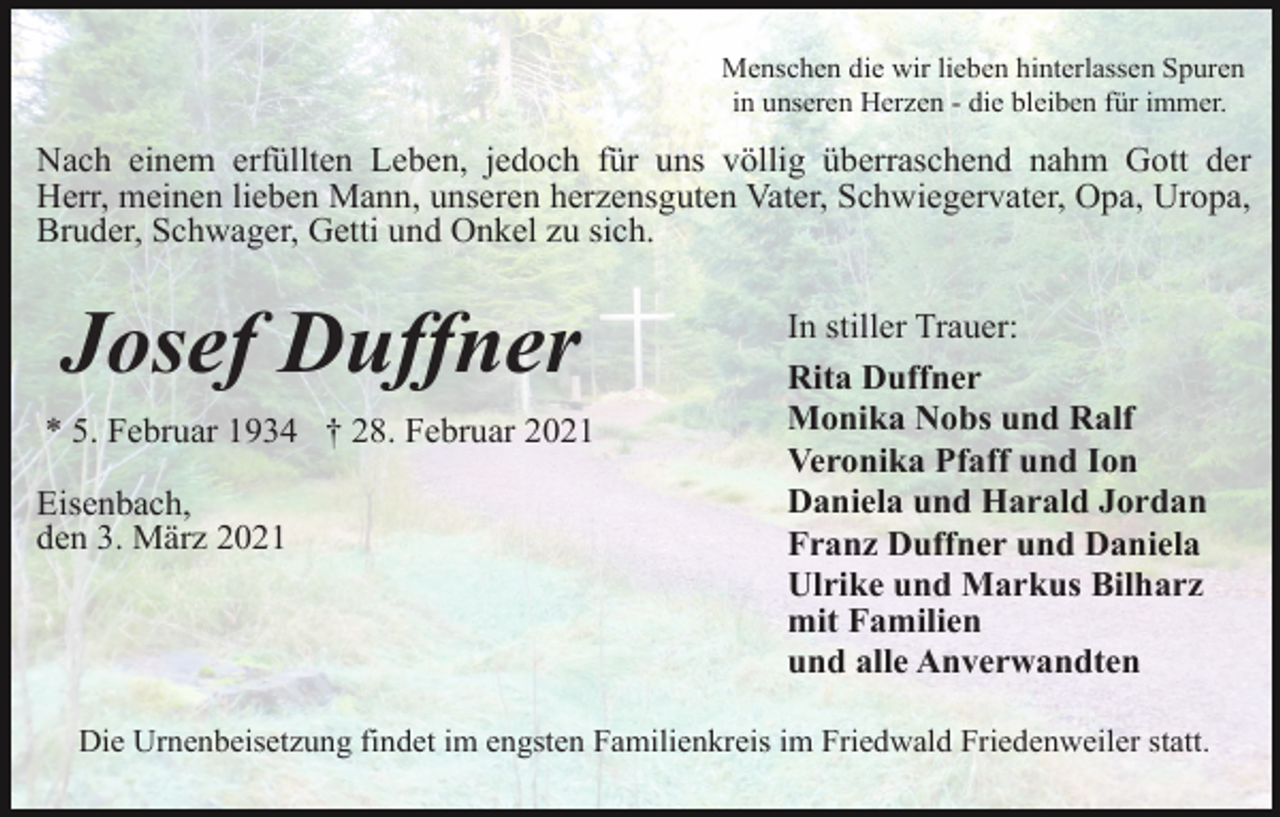 <p>Menschen die wir lieben hinterlassen Spuren<br />in unseren Herzen - die bleiben für immer.</p><p>Nach einem erfüllten Leben, jedoch für uns völlig überraschend nahm Gott der<br />Herr, meinen lieben Mann, unseren herzensguten Vater, Schwiegervater, Opa, Uropa,<br />Bruder, Schwager, Getti und Onkel zu sich.</p><p>Josef Duffner<br />* 5. Februar 1934 † 28. Februar 2021<br />Eisenbach,<br />den 3. März 2021</p><p>In stiller Trauer:<br />Rita Duffner<br />Monika Nobs und Ralf<br />Veronika Pfaff und Ion<br />Daniela und Harald Jordan<br />Franz Duffner und Daniela<br />Ulrike und Markus Bilharz<br />mit Familien<br />und alle Anverwandten</p><p>Die Urnenbeisetzung findet im engsten Familienkreis im Friedwald Friedenweiler statt.</p>