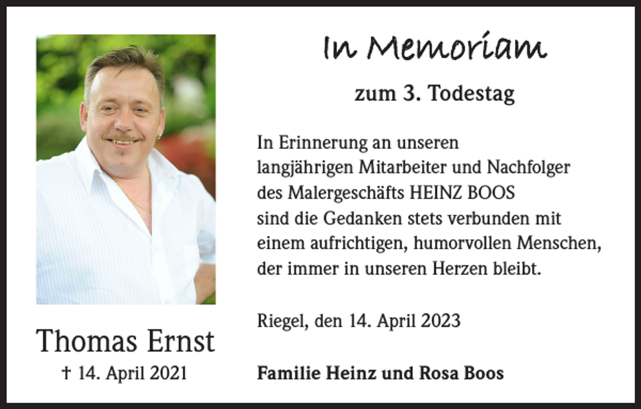 <p>In Memoriam<br />zum 3. Todestag<br />In Erinnerung an unseren<br />langjährigen Mitarbeiter und Nachfolger<br />des Malergeschäfts HEINZ BOOS<br />sind die Gedan­ken stets verbunden mit<br />einem aufrichtigen, humorvollen Men­schen,<br />der immer in unseren Herzen bleibt.</p><p>Thomas Ernst<br />† 14. April 2021</p><p>Riegel, den 14. April 2023<br />Familie Heinz und Rosa Boos</p>