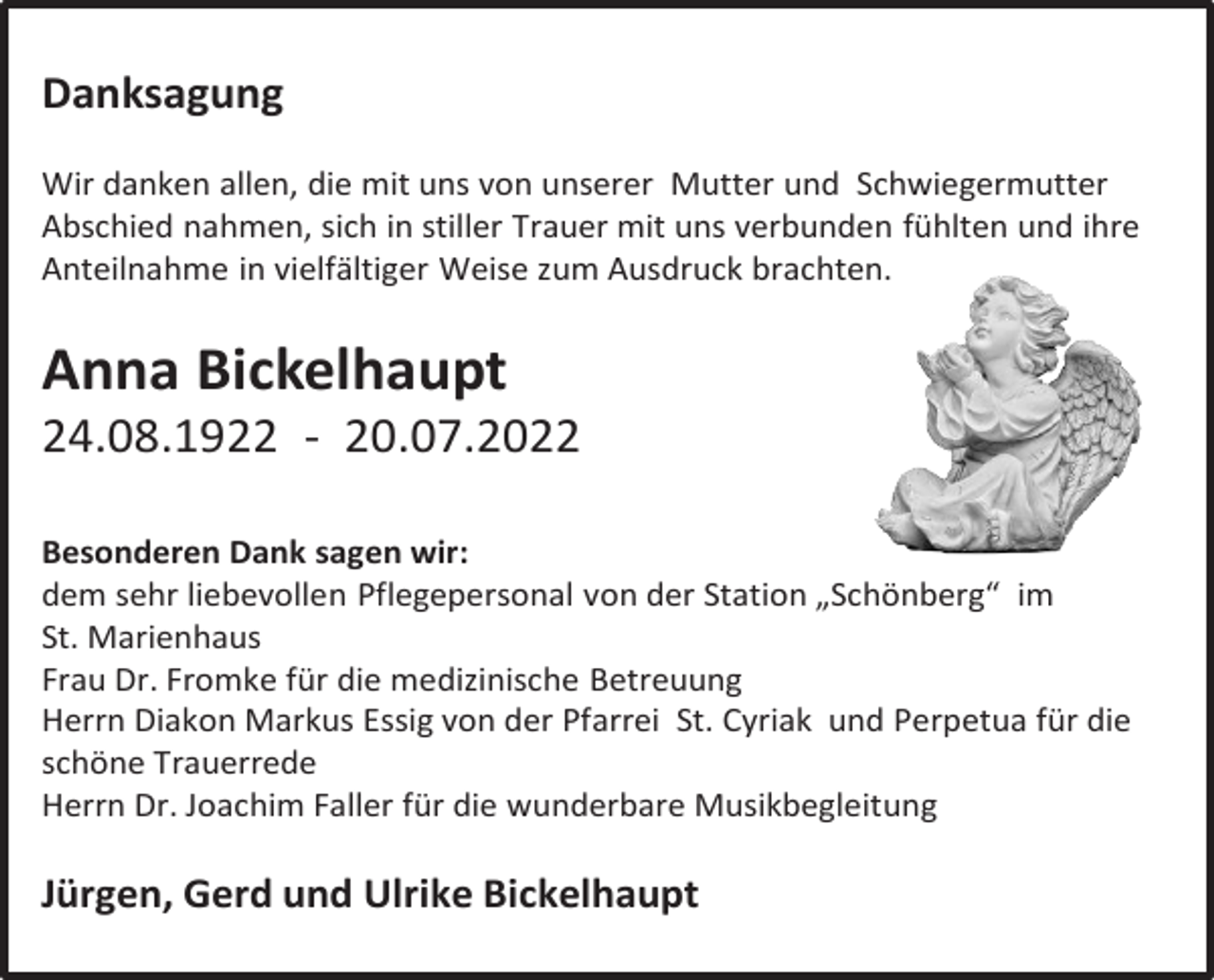 <p>Danksagung<br />Wir danken allen, die mit uns von unserer Mutter und Schwiegermutter<br />Abschied nahmen, sich in stiller Trauer mit uns verbunden fühlten und ihre<br />Anteilnahme in vielfältiger Weise zum Ausdruck brachten.</p><p>Anna Bickelhaupt<br />24.08.1922 - 20.07.2022<br />Besonderen Dank sagen wir:<br />dem sehr liebevollen Pflegepersonal von der Station „Schönberg“ im<br />St. Marienhaus<br />Frau Dr. Fromke für die medizinische Betreuung<br />Herrn Diakon Markus Essig von der Pfarrei St. Cyriak und Perpetua für die<br />schöne Trauerrede<br />Herrn Dr. Joachim Faller für die wunderbare Musikbegleitung</p><p>Jürgen, Gerd und Ulrike Bickelhaupt</p>