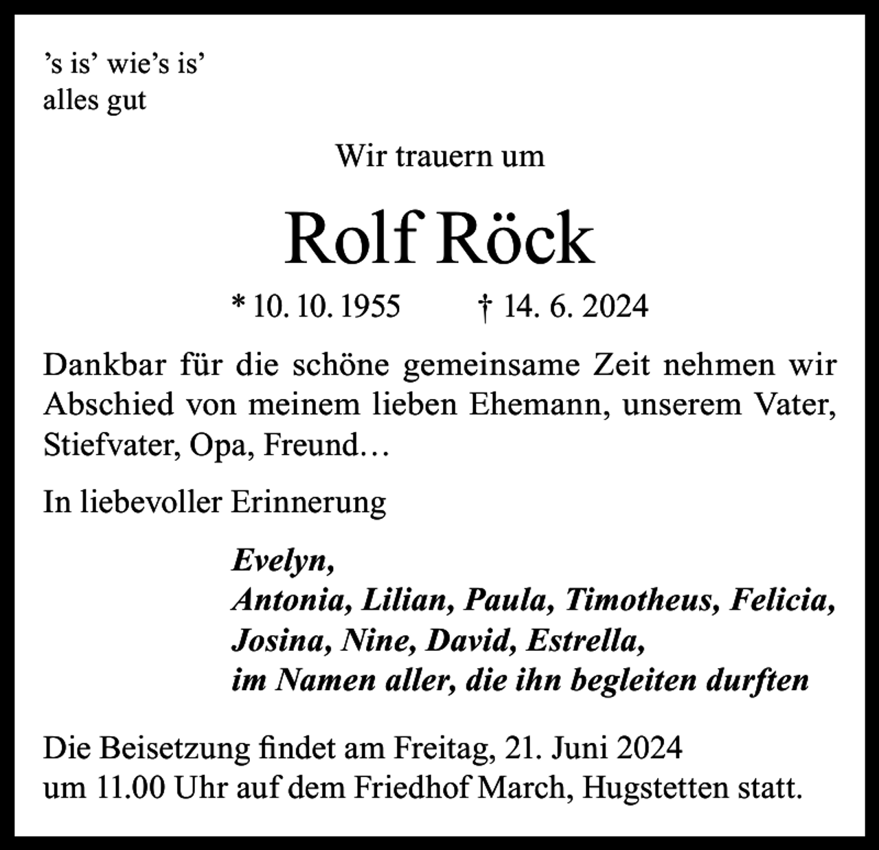 <p>’s is’ wie’s is’<br />alles gut</p><p>Wir trauern um</p><p>Rolf Röck</p><p>* 10. 10. 1955</p><p>† 14. 6. 2024</p><p>Dankbar für die schöne gemeinsame Zeit nehmen wir<br />Abschied von meinem lieben Ehemann, unserem Vater,<br />Stiefvater, Opa, Freund…<br />In liebevoller Erinnerung<br />Evelyn,<br />Antonia, Lilian, Paula, Timotheus, Felicia,<br />Josina, Nine, David, Estrella,<br />im Namen aller, die ihn begleiten durften<br />Die Beisetzung findet am Freitag, 21. Juni 2024<br />um 11.00 Uhr auf dem Friedhof March, Hugstetten statt.</p>