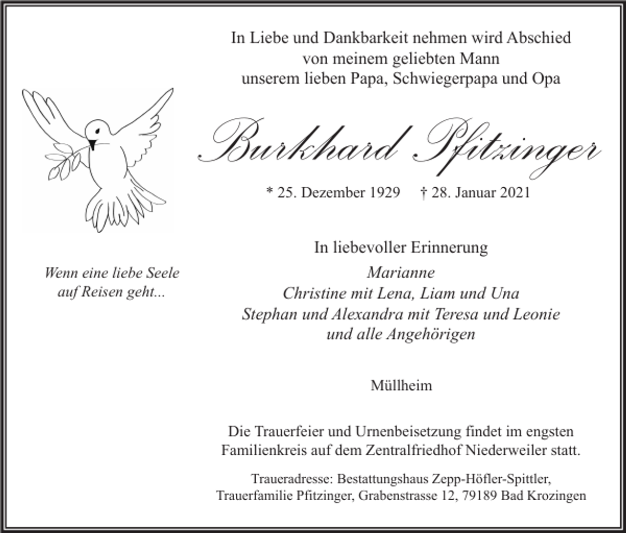 <p>In Liebe und Dankbarkeit nehmen wird Abschied<br />von meinem geliebten Mann<br />unserem lieben Papa, Schwiegerpapa und Opa</p><p>Burkhard Pfitzinger<br />* 25. Dezember 1929</p><p>Wenn eine liebe Seele<br />auf Reisen geht...</p><p>† 28. Januar 2021</p><p>In liebevoller Erinnerung<br />Marianne<br />Christine mit Lena, Liam und Una<br />Stephan und Alexandra mit Teresa und Leonie<br />und alle Angehörigen<br />Müllheim<br />Die Trauerfeier und Urnenbeisetzung findet im engsten<br />Familienkreis auf dem Zentralfriedhof Niederweiler statt.<br />Traueradresse: Bestattungshaus Zepp-Höfler-Spittler,<br />Trauerfamilie Pfitzinger, Grabenstrasse 12, 79189 Bad Krozingen</p>