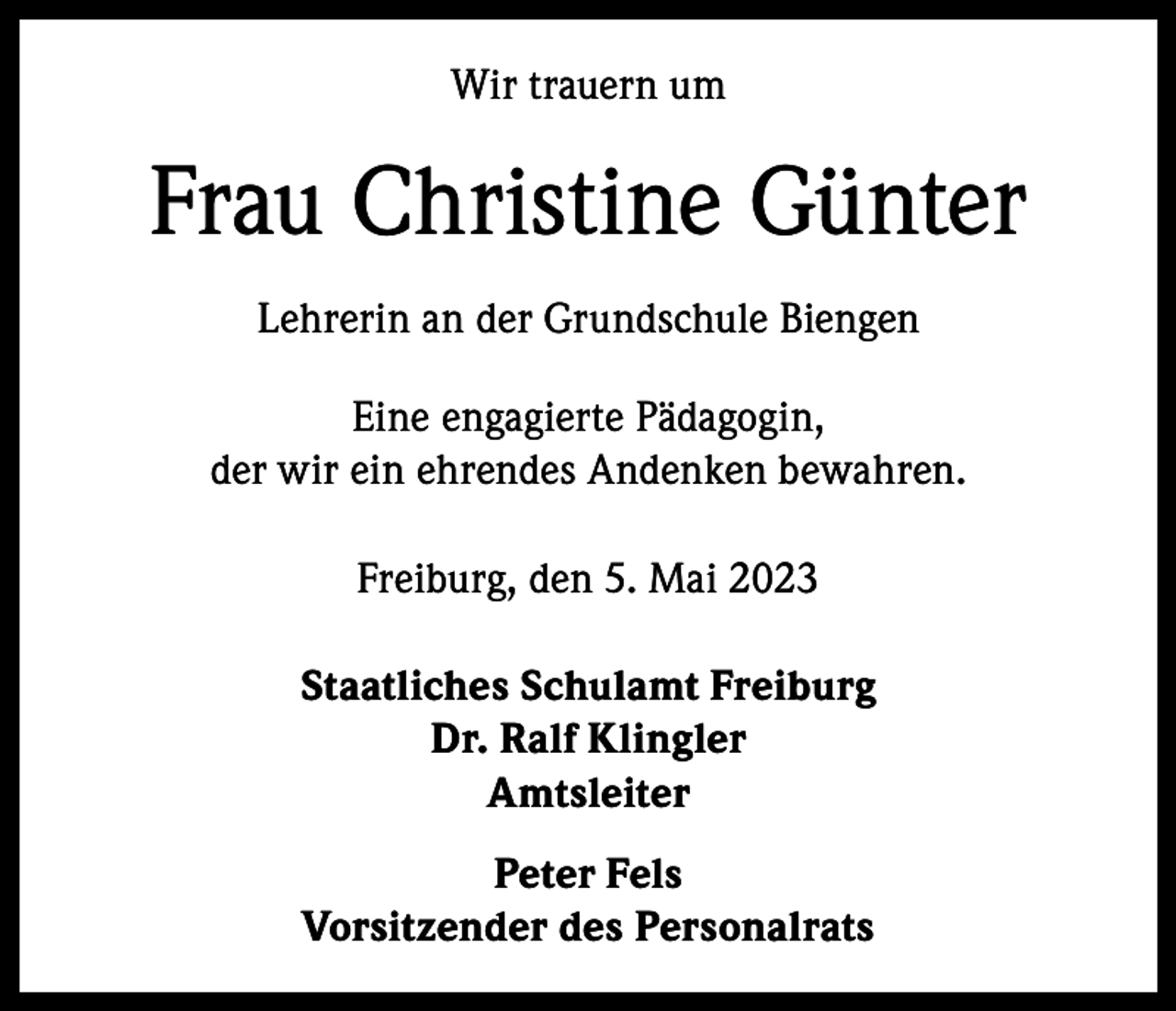 <p>Wir trauern um</p><p>Frau Christine Günter<br />Lehrerin an der Grundschule Biengen<br />Eine engagierte Pädagogin,<br />der wir ein ehrendes Andenken bewahren.<br />Freiburg, den 5. Mai 2023<br />Staatliches Schulamt Freiburg<br />Dr. Ralf Klingler<br />Amtsleiter<br />Peter Fels<br />Vorsitzender des Personalrats</p>
