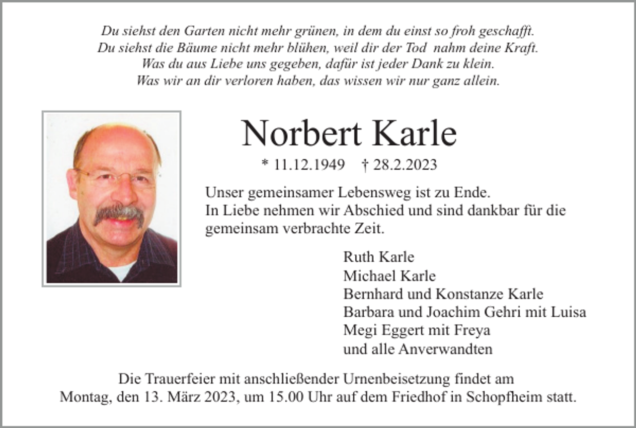 <p>Du siehst den Garten nicht mehr grünen, in dem du einst so froh geschafft.<br />Du siehst die Bäume nicht mehr blühen, weil dir der Tod nahm deine Kraft.<br />Was du aus Liebe uns gegeben, dafür ist jeder Dank zu klein.<br />Was wir an dir verloren haben, das wissen wir nur ganz allein.</p><p>Norbert Karle<br />* 11.12.1949</p><p>† 28.2.2023</p><p>Unser gemeinsamer Lebensweg ist zu Ende.<br />In Liebe nehmen wir Abschied und sind dankbar für die<br />gemeinsam verbrachte Zeit.<br />Ruth Karle<br />Michael Karle<br />Bernhard und Konstanze Karle<br />Barbara und Joachim Gehri mit Luisa<br />Megi Eggert mit Freya<br />und alle Anverwandten<br />Die Trauerfeier mit anschließender Urnenbeisetzung findet am<br />Montag, den 13. März 2023, um 15.00 Uhr auf dem Friedhof in Schopfheim statt.</p>