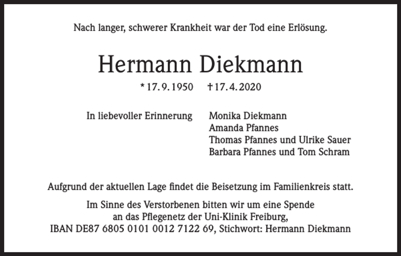 <p>Nach langer, schwerer Krankheit war der Tod eine Erlösung.</p><p>Hermann Diekmann<br />* 17. 9. 1950</p><p>† 17. 4. 2020</p><p>In liebevoller Erinnerung Monika Diekmann<br />Amanda Pfannes<br />Thomas Pfannes und Ulrike Sauer<br />Barbara Pfannes und Tom Schram<br />Aufgrund der aktuellen Lage findet die Beisetzung im Familienkreis statt.<br />Im Sinne des Verstorbenen bitten wir um eine Spende<br />an das Pflegenetz der Uni-Klinik Freiburg,<br />IBAN DE87 6805 0101 0012 7122 69, Stichwort: Hermann Diekmann</p>