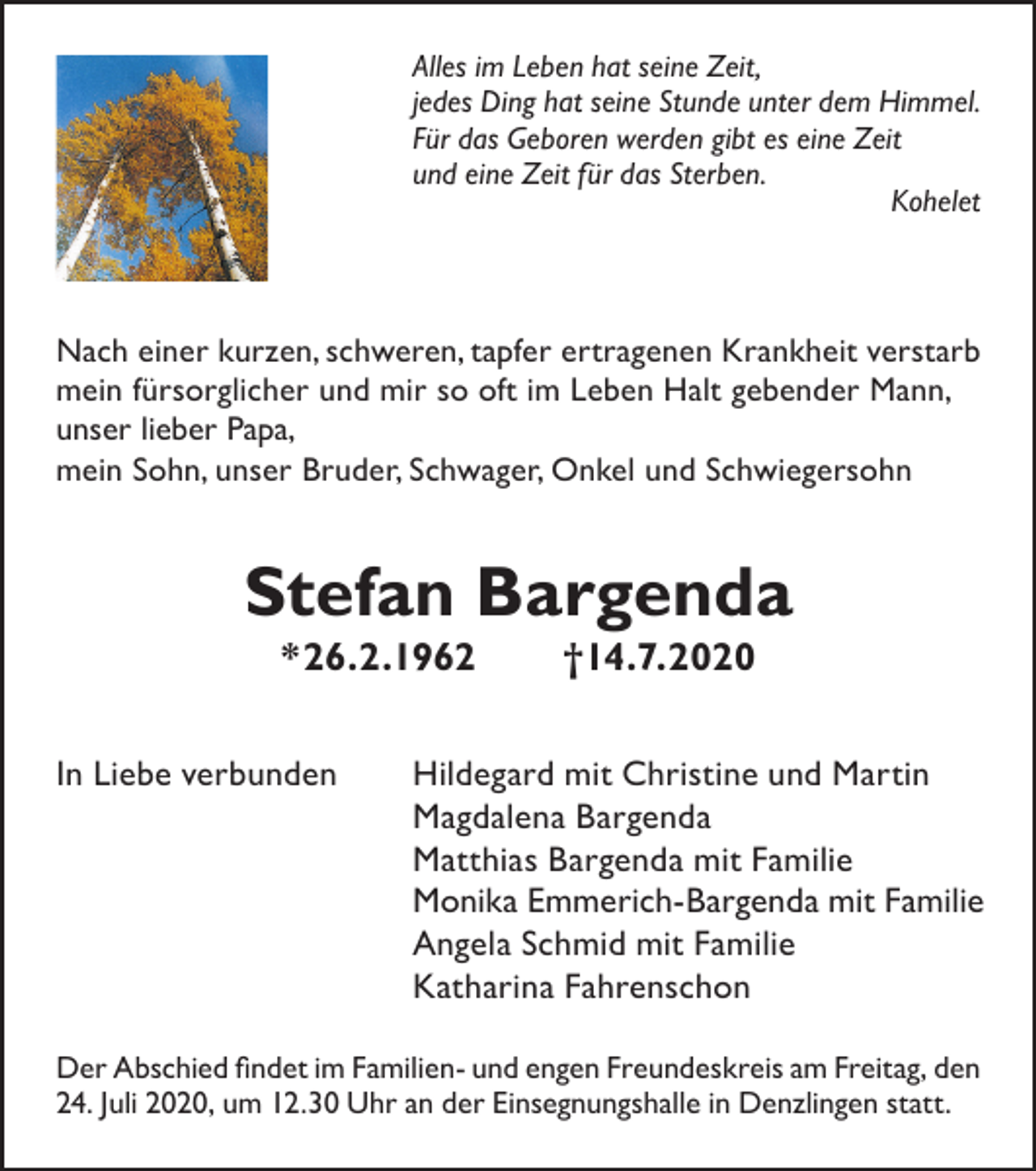 <p>Alles im Leben hat seine Zeit,<br />jedes Ding hat seine Stunde unter dem Himmel.<br />Für das Geboren werden gibt es eine Zeit<br />und eine Zeit für das Sterben.<br />Kohelet</p><p>Nach einer kurzen, schweren, tapfer ertragenen Krankheit verstarb<br />mein fürsorglicher und mir so oft im Leben Halt gebender Mann,<br />unser lieber Papa,<br />mein Sohn, unser Bruder, Schwager, Onkel und Schwiegersohn</p><p>Stefan Bargenda<br />*26.2.1962<br />In Liebe verbunden</p><p>†14.7.2020</p><p>Hildegard mit Christine und Martin<br />Magdalena Bargenda<br />Matthias Bargenda mit Familie<br />Monika Emmerich-Bargenda mit Familie<br />Angela Schmid mit Familie<br />Katharina Fahrenschon</p><p>Der Abschied findet im Familien- und engen Freundeskreis am Freitag, den<br />24. Juli 2020, um 12.30 Uhr an der Einsegnungshalle in Denzlingen statt.</p>