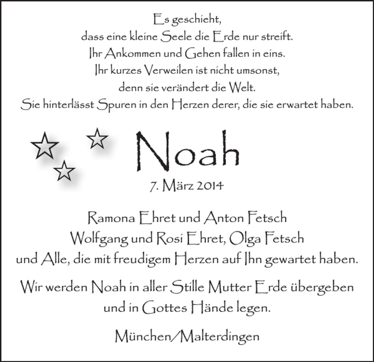 <p>Es geschieht,<br />dass eine kleine Seele die Erde nur streift.<br />Ihr Ankommen und Gehen fallen in eins.<br />Ihr kurzes Verweilen ist nicht umsonst,<br />denn sie verändert die Welt.<br />Sie hinterlässt Spuren in den Herzen derer, die sie erwartet haben.</p><p>Noah<br />7. März 2014</p><p>Ramona Ehret und Anton Fetsch<br />Wolfgang und Rosi Ehret, Olga Fetsch<br />und Alle, die mit freudigem Herzen auf Ihn gewartet haben.<br />Wir werden Noah in aller Stille Mutter Erde übergeben<br />und in Gottes Hände legen.<br />München/Malterdingen</p>