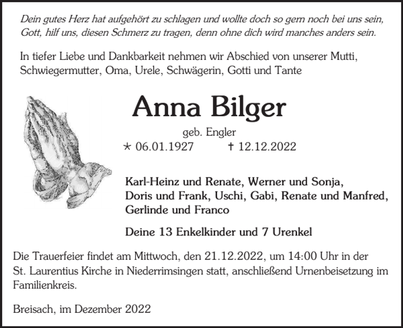 <p>Dein gutes Herz hat aufgehört zu schlagen und wollte doch so gern noch bei uns sein,<br />Gott, hilf uns, diesen Schmerz zu tragen, denn ohne dich wird manches anders sein.</p><p>In tiefer Liebe und Dankbarkeit nehmen wir Abschied von unserer Mutti,<br />Schwiegermutter, Oma, Urele, Schwägerin, Gotti und Tante</p><p>Anna Bilger<br />geb. Engler<br /> 06.01.1927<br /> 12.12.2022<br />Karl-Heinz und Renate, Werner und Sonja,<br />Doris und Frank, Uschi, Gabi, Renate und Manfred,<br />Gerlinde und Franco<br />Deine 13 Enkelkinder und 7 Urenkel<br />Die Trauerfeier findet am Mittwoch, den 21.12.2022, um 14:00 Uhr in der<br />St. Laurentius Kirche in Niederrimsingen statt, anschließend Urnenbeisetzung im<br />Familienkreis.<br />Breisach, im Dezember 2022</p>