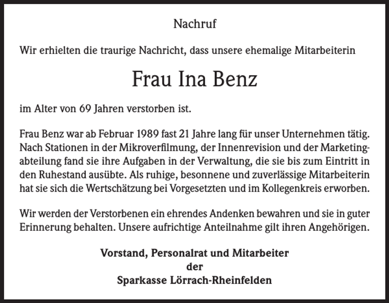 <p>Nachruf<br />Wir erhielten die traurige Nachricht, dass unsere ehemalige Mitarbeiterin</p><p>Frau Ina Benz<br />im Alter von 69 Jahren verstorben ist.<br />Frau Benz war ab Februar 1989 fast 21 Jahre lang für unser Unternehmen tätig.<br />Nach Stationen in der Mikroverfilmung, der Innenrevision und der Marketingabteilung fand sie ihre Aufgaben in der Verwaltung, die sie bis zum Eintritt in<br />den Ruhestand ausübte. Als ruhige, besonnene und zuverlässige Mitarbeiterin<br />hat sie sich die Wertschätzung bei Vorgesetzten und im Kollegenkreis erworben.<br />Wir werden der Verstorbenen ein ehrendes Andenken bewahren und sie in guter<br />Erinnerung behalten. Unsere aufrichtige Anteilnahme gilt ihren Angehörigen.<br />Vorstand, Personalrat und Mitarbeiter<br />der<br />Sparkasse Lörrach-Rheinfelden</p>