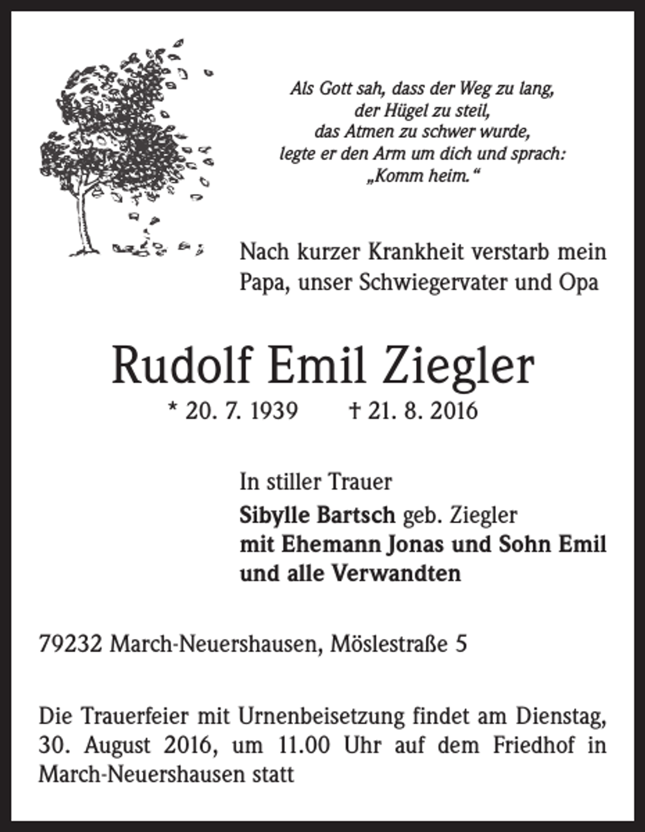 <p>Als Gott sah, dass der Weg zu lang,<br />der Hügel zu steil,<br />das Atmen zu schwer wurde,<br />legte er den Arm um dich und sprach:<br />„Komm heim.“</p><p>Nach kurzer Krankheit verstarb mein<br />Papa, unser Schwiegervater und Opa</p><p>Rudolf Emil Ziegler<br />* 20. 7. 1939 † 21. 8. 2016</p><p>In stiller Trauer<br />Sibylle Bartsch geb. Ziegler<br />mit Ehemann Jonas und Sohn Emil<br />und alle Verwandten<br />79232 March-Neuershausen, Möslestraße 5<br />Die Trauerfeier mit Urnenbeisetzung findet am Dienstag,<br />30. August 2016, um 11.00 Uhr auf dem Friedhof in<br />March-Neuershausen statt</p>