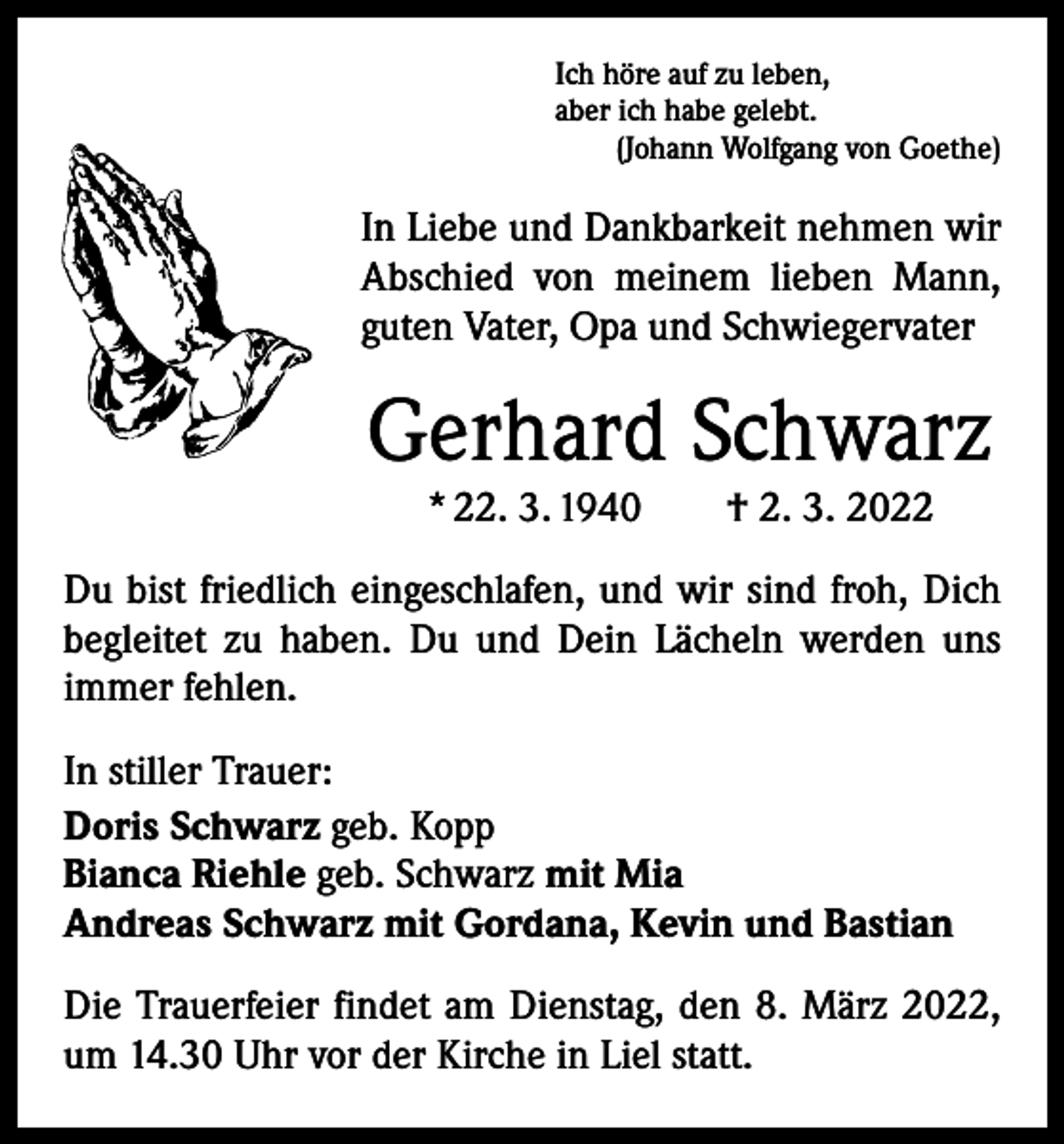 <p>Ich höre auf zu leben,<br />aber ich habe gelebt.</p><p>(Johann Wolfgang von Goethe)</p><p>In Liebe und Dankbarkeit nehmen wir<br />Abschied von meinem lieben Mann,<br />guten Vater, Opa und Schwiegervater</p><p>Gerhard Schwarz<br />* 22. 3. 1940 † 2. 3. 2022</p><p>Du bist friedlich eingeschlafen, und wir sind froh, Dich<br />begleitet zu haben. Du und Dein Lächeln werden uns<br />­immer fehlen.<br />In stiller Trauer:<br />Doris Schwarz geb. Kopp<br />Bianca Riehle geb. Schwarz mit Mia<br />Andreas Schwarz mit Gordana, Kevin und Bastian<br />Die Trauerfeier findet am Dienstag, den 8. März 2022,<br />um 14.30 Uhr vor der Kirche in Liel statt.</p>