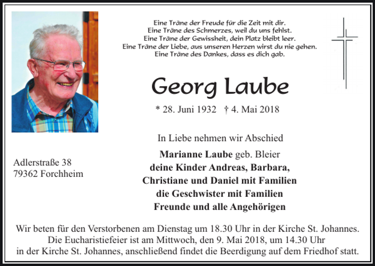 <p>Eine Träne der Freude für die Zeit mit dir.<br />Eine Träne des Schmerzes, weil du uns fehlst.<br />Eine Träne der Gewissheit, dein Platz bleibt leer.<br />Eine Träne der Liebe, aus unseren Herzen wirst du nie gehen.<br />Eine Träne des Dankes, dass es dich gab.</p><p>Georg Laube<br />* 28. Juni 1932 † 4. Mai 2018</p><p>In Liebe nehmen wir Abschied<br />Adlerstraße 38<br />79362 Forchheim</p><p>Marianne Laube geb. Bleier<br />deine Kinder Andreas, Barbara,<br />Christiane und Daniel mit Familien<br />die Geschwister mit Familien<br />Freunde und alle Angehörigen</p><p>Wir beten für den Verstorbenen am Dienstag um 18.30 Uhr in der Kirche St. Johannes.<br />Die Eucharistiefeier ist am Mittwoch, den 9. Mai 2018, um 14.30 Uhr<br />in der Kirche St. Johannes, anschließend findet die Beerdigung auf dem Friedhof statt.</p>