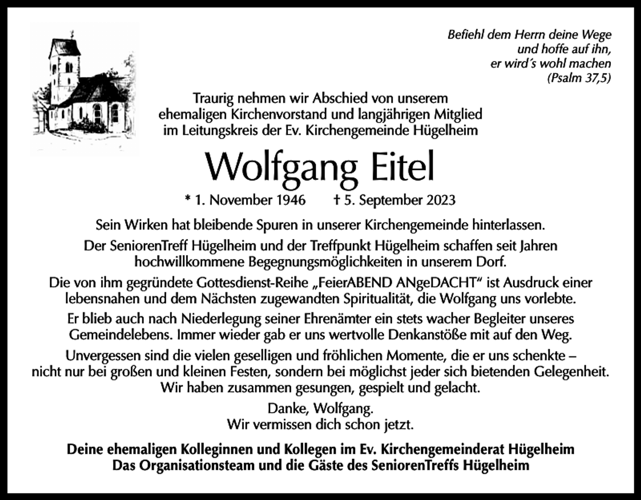 <p>Befiehl dem Herrn deine Wege<br />und hoffe auf ihn,<br />er wird´s wohl machen<br />(Psalm 37,5)</p><p>Traurig nehmen wir Abschied von unserem<br />ehemaligen Kirchenvorstand und langjährigen Mitglied<br />im Leitungskreis der Ev. Kirchengemeinde Hügelheim</p><p>Wolfgang Eitel</p><p>* 1. November 1946 † 5. September 2023<br />Sein Wirken hat bleibende Spuren in unserer Kirchengemeinde hinterlassen.<br />Der SeniorenTreff Hügelheim und der Treffpunkt Hügelheim schaffen seit Jahren<br />hochwillkommene Begegnungsmöglichkeiten in unserem Dorf.<br />Die von ihm gegründete Gottesdienst-Reihe „FeierABEND ANgeDACHT“ ist Ausdruck einer<br />­lebensnahen und dem Nächsten zugewandten Spiritualität, die Wolfgang uns vorlebte.<br />Er blieb auch nach Niederlegung seiner Ehrenämter ein stets wacher Begleiter unseres<br />­Gemeindelebens. Immer wieder gab er uns wertvolle Denkanstöße mit auf den Weg.<br />Unvergessen sind die vielen geselligen und fröhlichen Momente, die er uns schenkte –<br />nicht nur bei großen und kleinen Festen, sondern bei möglichst jeder sich bietenden Gelegenheit.<br />Wir haben zusammen gesungen, gespielt und gelacht.<br />Danke, Wolfgang.<br />Wir vermissen dich schon jetzt.<br />Deine ehemaligen Kolleginnen und Kollegen im Ev. Kirchengemeinderat Hügelheim<br />Das Organisationsteam und die Gäste des SeniorenTreffs Hügelheim</p>