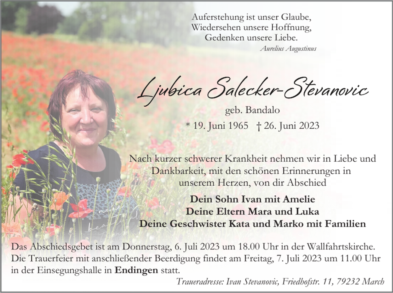 <p>Auferstehung ist unser Glaube,<br />Wiedersehen unsere Hoffnung,<br />Gedenken unsere Liebe.<br />Aurelius Augustinus</p><p>geb. Bandalo<br />* 19. Juni 1965 † 26. Juni 2023<br />Nach kurzer schwerer Krankheit nehmen wir in Liebe und<br />Dankbarkeit, mit den schönen Erinnerungen in<br />unserem Herzen, von dir Abschied<br />Dein Sohn Ivan mit Amelie<br />Deine Eltern Mara und Luka<br />Deine Geschwister Kata und Marko mit Familien<br />Das Abschiedsgebet ist am Donnerstag, 6. Juli 2023 um 18.00 Uhr in der Wallfahrtskirche.<br />Die Trauerfeier mit anschließender Beerdigung findet am Freitag, 7. Juli 2023 um 11.00 Uhr<br />in der Einsegungshalle in Endingen statt.<br />Traueradresse: Ivan Stevanovic, Friedhofstr. 11, 79232 March</p>