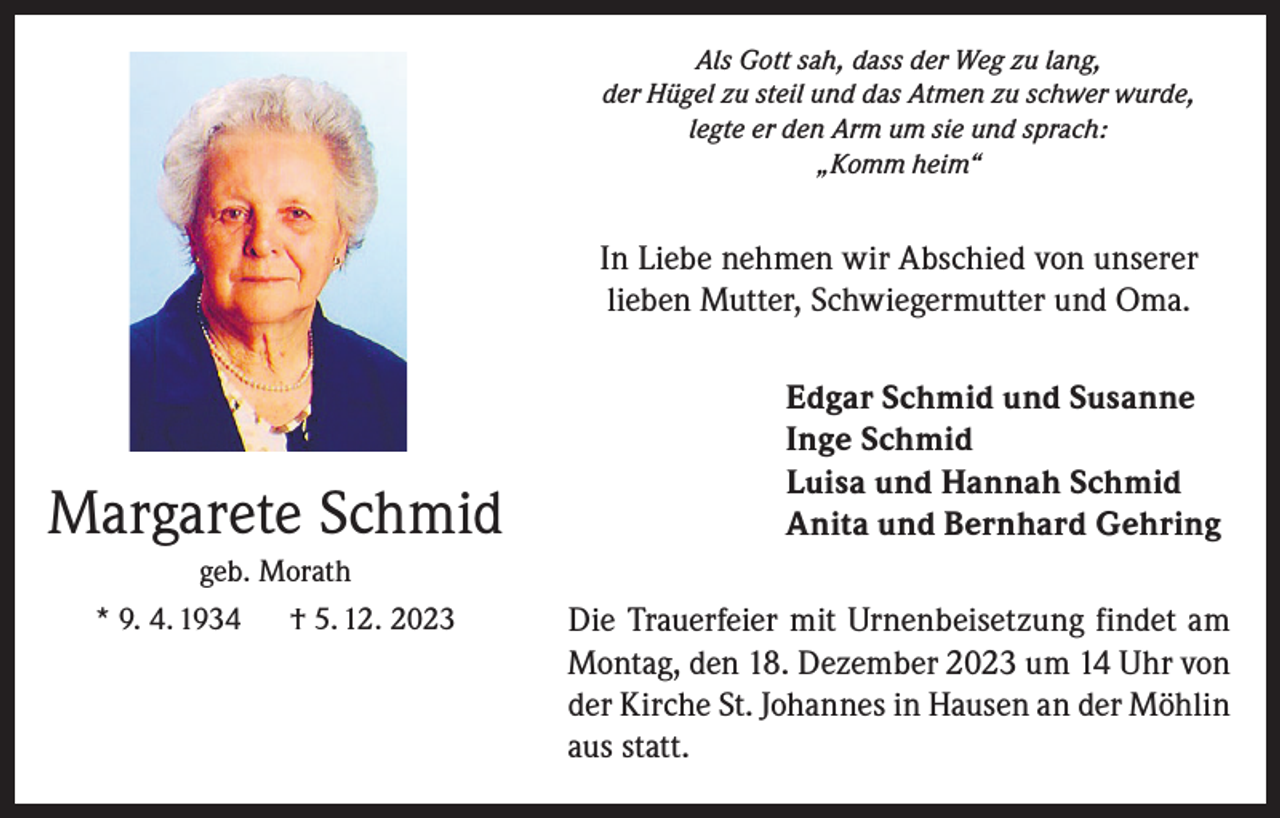 <p>Als Gott sah, dass der Weg zu lang,<br />der Hügel zu steil und das Atmen zu schwer wurde,<br />legte er den Arm um sie und sprach:<br />„Komm heim“</p><p>In Liebe nehmen wir Abschied von unserer<br />lieben Mutter, Schwiegermutter und Oma.</p><p>Margarete Schmid<br />geb. Morath<br />* 9. 4. 1934 † 5. 12. 2023</p><p>Edgar Schmid und Susanne<br />Inge Schmid<br />Luisa und Hannah Schmid<br />Anita und Bernhard Gehring<br />Die Trauerfeier mit Urnenbeisetzung findet am<br />Montag, den 18. Dezember 2023 um 14 Uhr von<br />der Kirche St. Johannes in Hausen an der Möhlin<br />aus statt.</p>