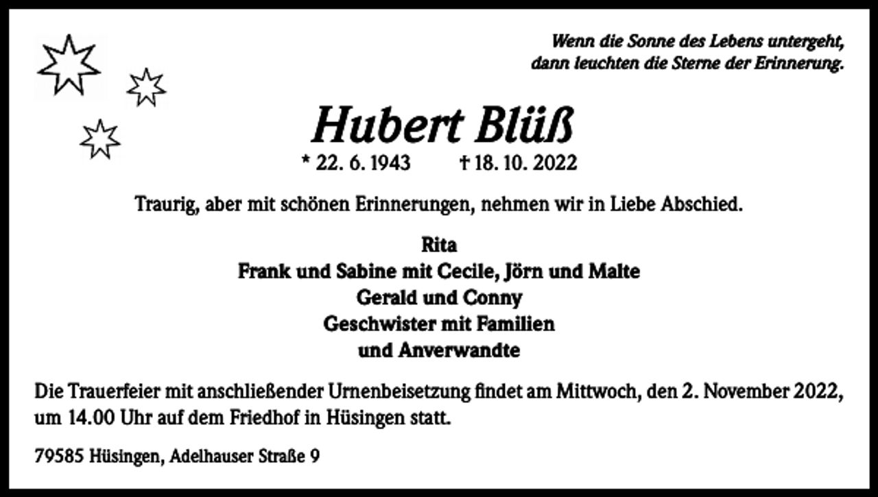 <p>Wenn die Sonne des Lebens untergeht,<br />dann leuchten die Sterne der Erinnerung.</p><p>Hubert Blüß</p><p>* 22. 6. 1943</p><p>† 18. 10. 2022</p><p>Traurig, aber mit schönen Erinnerungen, nehmen wir in Liebe Abschied.<br />Rita<br />Frank und Sabine mit Cecile, Jörn und Malte<br />Gerald und Conny<br />Geschwister mit Familien<br />und Anverwandte<br />Die Trauerfeier mit anschließender Urnenbeisetzung findet am Mittwoch, den 2. November 2022,<br />um 14.00 Uhr auf dem Friedhof in Hüsingen statt.<br />79585 Hüsingen, Adelhauser Straße 9</p>