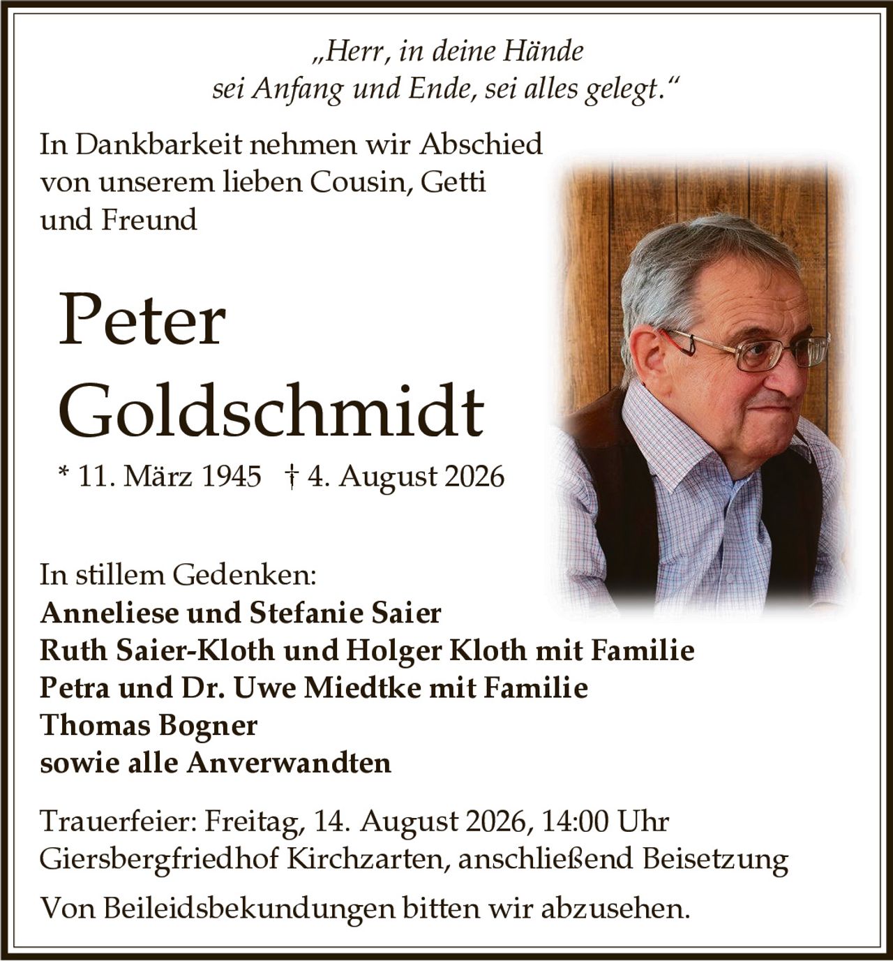 <p>„Herr, in deine Hände sei Anfang und Ende, sei alles gelegt."</p>

<p>In Dankbarkeit nehmen wir Abschied von unserem lieben Cousin, Getti und Freund</p>

<p><strong>Peter Goldschmidt</strong><br/>
* 11. März 1945 † 4. August 2026</p>

<p>In stillem Gedenken:<br/>
<strong>Anneliese und Stefanie Saier</strong><br/>
<strong>Ruth Saier-Kloth und Holger Kloth mit Familie</strong><br/>
<strong>Petra und Dr. Uwe Miedtke mit Familie</strong><br/>
<strong>Thomas Bogner</strong><br/>
sowie alle Anverwandten</p>

<p>Trauerfeier: Freitag, 14. August 2026, 14:00 Uhr<br/>
Giersbergfriedhof Kirchzarten, anschließend Beisetzung</p>

<p>Von Beileidsbekundungen bitten wir abzusehen.</p>