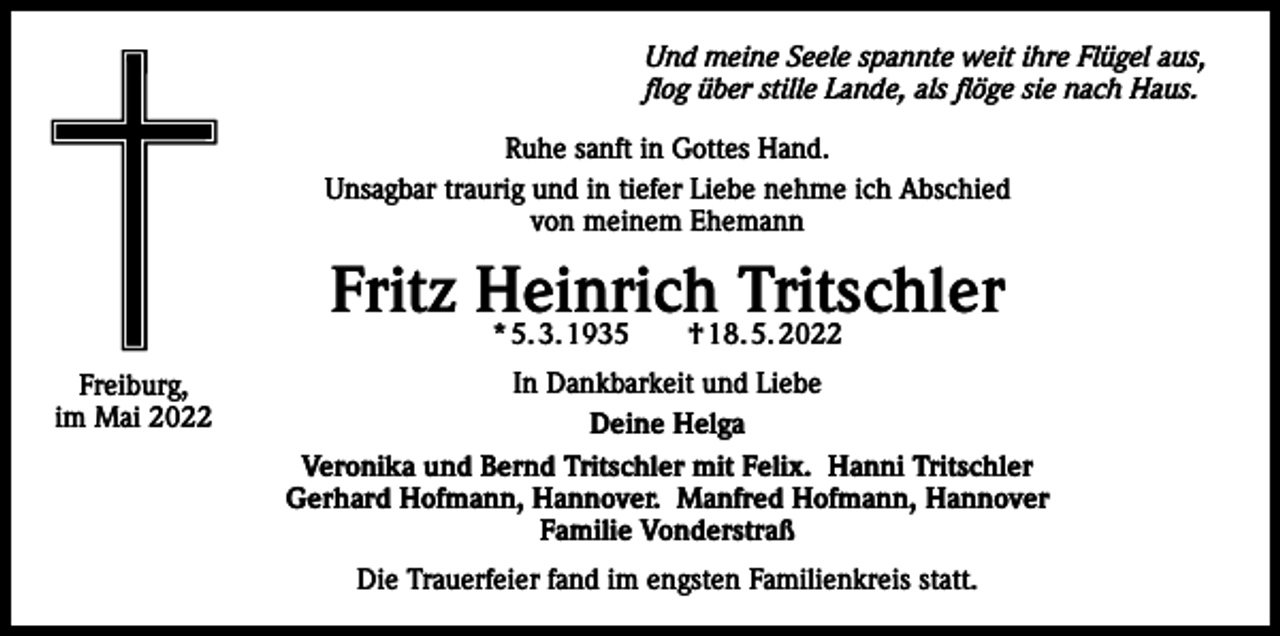 <p>Und meine Seele spannte weit ihre Flügel aus,<br />flog über stille Lande, als flöge sie nach Haus.<br />Ruhe sanft in Gottes Hand.<br />Unsagbar traurig und in tiefer Liebe nehme ich Abschied<br />von meinem Ehemann</p><p>Fritz Heinrich<br />Tritschler<br />* 5. 3. 1935 † 18. 5. 2022<br />Freiburg,<br />im Mai 2022</p><p>In Dankbarkeit und Liebe<br />Deine Helga<br />Veronika und Bernd Tritschler mit Felix. Hanni Tritschler<br />Gerhard Hofmann, Hannover. Manfred Hofmann, Hannover<br />Familie Vonderstraß<br />Die Trauerfeier fand im engsten Familienkreis statt.</p>