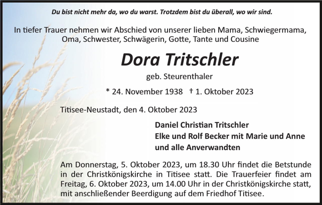 <p>Du bist nicht mehr da, wo du warst. Trotzdem bist du überall, wo wir sind.</p><p>In tiefer Trauer nehmen wir Abschied von unserer lieben Mama, Schwiegermama,<br />Oma, Schwester, Schwägerin, Gotte, Tante und Cousine</p><p>Dora Tritschler<br />geb. Steurenthaler<br />* 24. November 1938 † 1. Oktober 2023<br />Titisee­Neustadt, den 4. Oktober 2023<br />Daniel Christian Tritschler<br />Elke und Rolf Becker mit Marie und Anne<br />und alle Anverwandten<br />Am Donnerstag, 5. Oktober 2023, um 18.30 Uhr ﬁndet die Betstunde<br />in der Christkönigskirche in Titisee statt. Die Trauerfeier ﬁndet am<br />Freitag, 6. Oktober 2023, um 14.00 Uhr in der Christkönigskirche statt,<br />mit anschließender Beerdigung auf dem Friedhof Titisee.</p>