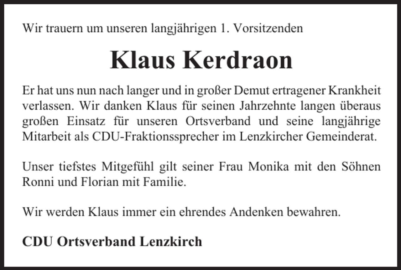 <p>Wir trauern um unseren langjährigen 1. Vorsitzenden</p><p>Klaus Kerdraon<br />Er hat uns nun nach langer und in großer Demut ertragener Krankheit<br />verlassen. Wir danken Klaus für seinen Jahrzehnte langen überaus<br />großen Einsatz für unseren Ortsverband und seine langjährige<br />Mitarbeit als CDU-Fraktionssprecher im Lenzkircher Gemeinderat.<br />Unser tiefstes Mitgefühl gilt seiner Frau Monika mit den Söhnen<br />Ronni und Florian mit Familie.<br />Wir werden Klaus immer ein ehrendes Andenken bewahren.</p><p>CDU Ortsverband Lenzkirch</p>