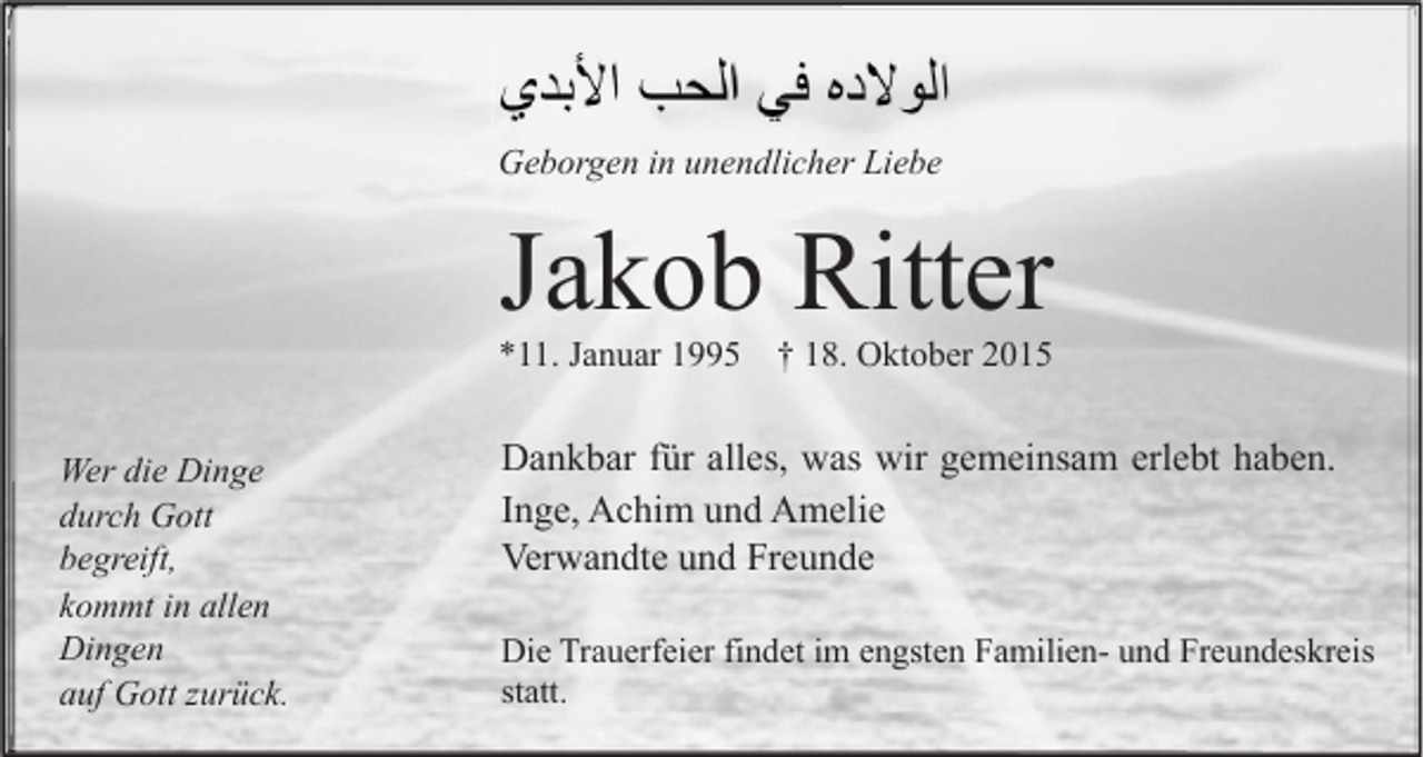<p>Geborgen in unendlicher Liebe</p><p>Jakob Ritter</p><p>*11. Januar 1995 † 18. Oktober 2015<br />Wer die Dinge<br />durch Gott<br />begreift,<br />kommt in allen<br />Dingen<br />auf Gott zurück.</p><p>Dankbar für alles, was wir gemeinsam erlebt haben.<br />Inge, Achim und Amelie<br />Verwandte und Freunde<br />Die Trauerfeier findet im engsten Familien- und Freundeskreis<br />statt.</p>