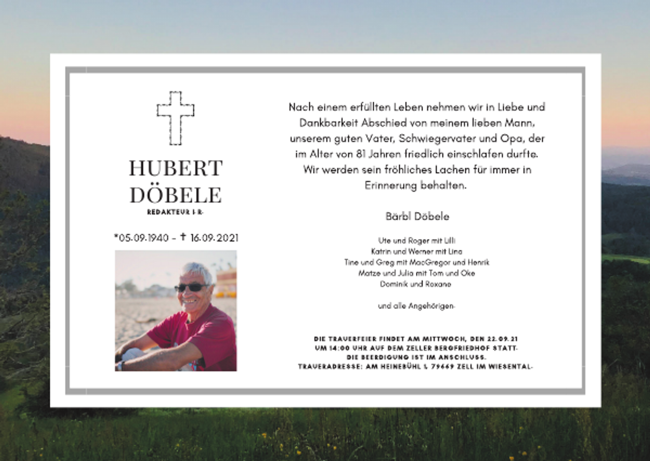 <p>Nach einem erfüllten Leben nehmen wir in Liebe und<br />Dankbarkeit Abschied von meinem lieben Mann,<br />unserem guten Vater, Schwiegervater und Opa, der</p><p>hubert<br />döbele<br />REDAKTEUR I.R.</p><p>*05.09.1940 -</p><p>✝ 16.09.2021</p><p>im Alter von 81 Jahren friedlich einschlafen durfte.<br />Wir werden sein fröhliches Lachen für immer in<br />Erinnerung behalten.<br />Bärbl Döbele<br />Ute und Roger mit Lilli<br />Katrin und Werner mit Lina<br />Tine und Greg mit MacGregor und Henrik<br />Matze und Julia mit Tom und Oke<br />Dominik und Roxane<br />und alle Angehörigen.</p><p>DIE TRAUERFEIER FINDET AM MITTWOCH, DEN 22.09.21<br />UM 14:00 UHR AUF DEM ZELLER BERGFRIEDHOF STATT.<br />DIE BEERDIGUNG IST IM ANSCHLUSS.<br />TRAUERADRESSE: AM HEINEBÜHL 1, 79669 ZELL IM WIESENTAL.</p>