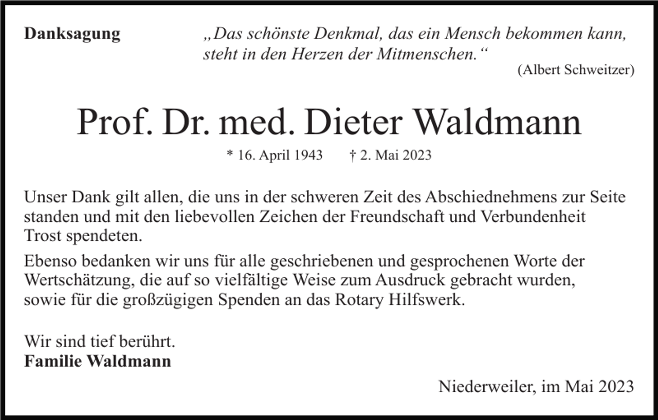 <p>Danksagung</p><p>„Das schönste Denkmal, das ein Mensch bekommen kann,<br />steht in den Herzen der Mitmenschen.“<br />(Albert Schweitzer)</p><p>Prof. Dr. med. Dieter Waldmann<br />* 16. April 1943</p><p>† 2. Mai 2023</p><p>Unser Dank gilt allen, die uns in der schweren Zeit des Abschiednehmens zur Seite<br />standen und mit den liebevollen Zeichen der Freundschaft und Verbundenheit<br />Trost spendeten.<br />Ebenso bedanken wir uns für alle geschriebenen und gesprochenen Worte der<br />Wertschätzung, die auf so vielfältige Weise zum Ausdruck gebracht wurden,<br />sowie für die großzügigen Spenden an das Rotary Hilfswerk.<br />Wir sind tief berührt.<br />Familie Waldmann<br />Niederweiler, im Mai 2023</p>