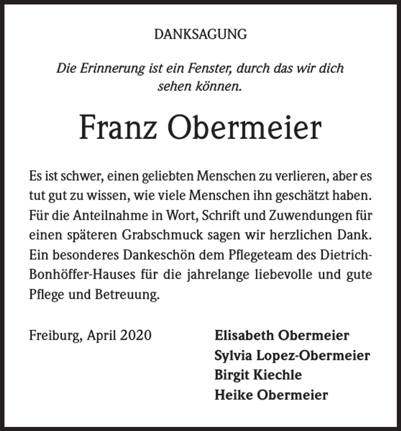 <p>DANKSAGUNG<br />Die Erinnerung ist ein Fenster, durch das wir dich<br />sehen können.</p><p>Franz Obermeier<br />Es ist schwer, einen geliebten Menschen zu verlieren, aber es<br />tut gut zu wissen, wie viele Menschen ihn geschätzt haben.<br />Für die Anteilnahme in Wort, Schrift und Zuwendungen für<br />einen späteren Grabschmuck sagen wir herzlichen Dank.<br />Ein besonderes Dankeschön dem Pflegeteam des DietrichBonhöffer-Hauses für die jahrelange liebevolle und gute<br />Pflege und Betreuung.<br />Freiburg, April 2020</p><p>Elisabeth Obermeier<br />Sylvia Lopez-Obermeier<br />Birgit Kiechle<br />Heike Obermeier</p>