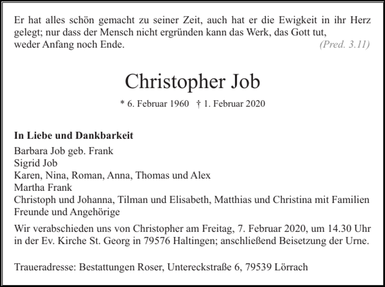 <p>Er hat alles schön gemacht zu seiner Zeit, auch hat er die Ewigkeit in ihr Herz<br />gelegt; nur dass der Mensch nicht ergründen kann das Werk, das Gott tut,<br />weder Anfang noch Ende.<br />(Pred. 3.11)</p><p>Christopher Job<br />* 6. Februar 1960 † 1. Februar 2020</p><p>In Liebe und Dankbarkeit<br />Barbara Job geb. Frank<br />Sigrid Job<br />Karen, Nina, Roman, Anna, Thomas und Alex<br />Martha Frank<br />Christoph und Johanna, Tilman und Elisabeth, Matthias und Christina mit Familien<br />Freunde und Angehörige<br />Wir verabschieden uns von Christopher am Freitag, 7. Februar 2020, um 14.30 Uhr<br />in der Ev. Kirche St. Georg in 79576 Haltingen; anschließend Beisetzung der Urne.<br />Traueradresse: Bestattungen Roser, Untereckstraße 6, 79539 Lörrach</p>