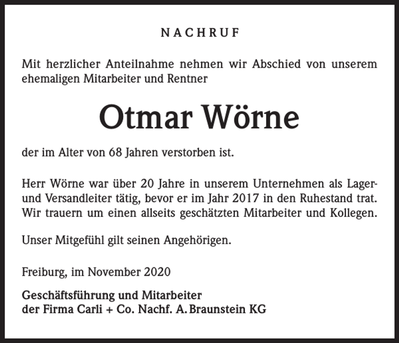 <p>NACHRUF<br />Mit herzlicher Anteilnahme nehmen wir Abschied von unserem<br />­ehemaligen Mitarbeiter und Rentner</p><p>Otmar Wörne<br />der im Alter von 68 Jahren verstorben ist.<br />Herr Wörne war über 20 Jahre in unserem Unternehmen als Lagerund Versandleiter tätig, bevor er im Jahr 2017 in den Ruhestand trat.<br />Wir trauern um einen allseits geschätzten Mitarbeiter und Kollegen.<br />Unser Mitgefühl gilt seinen Angehörigen.<br />Freiburg, im November 2020<br />Geschäftsführung und Mitarbeiter<br />der Firma Carli + Co. Nachf. A. Braunstein KG</p>