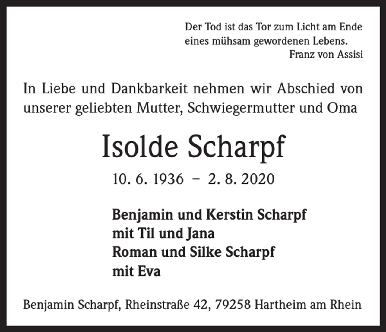 <p>Der Tod ist das Tor zum Licht am Ende<br />eines mühsam gewordenen Lebens.</p><p>Franz von Assisi</p><p>In Liebe und Dankbarkeit nehmen wir Abschied von<br />unserer geliebten Mutter, Schwiegermutter und Oma</p><p>Isolde Scharpf<br />10. 6. 1936 – 2. 8. 2020<br />Benjamin und Kerstin Scharpf<br />mit Til und Jana<br />Roman und Silke Scharpf<br />mit Eva<br />Benjamin Scharpf, Rheinstraße 42, 79258 Hartheim am Rhein</p>