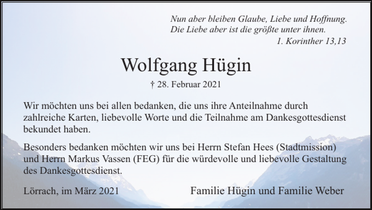 <p>Nun aber bleiben Glaube, Liebe und Hoffnung.<br />Die Liebe aber ist die größte unter ihnen.<br />1. Korinther 13,13</p><p>Wolfgang Hügin<br />† 28. Februar 2021</p><p>Wir möchten uns bei allen bedanken, die uns ihre Anteilnahme durch<br />zahlreiche Karten, liebevolle Worte und die Teilnahme am Dankesgottesdienst<br />bekundet haben.<br />Besonders bedanken möchten wir uns bei Herrn Stefan Hees (Stadtmission)<br />und Herrn Markus Vassen (FEG) für die würdevolle und liebevolle Gestaltung<br />des Dankesgottesdienst.<br />Lörrach, im März 2021</p><p>Familie Hügin und Familie Weber</p>