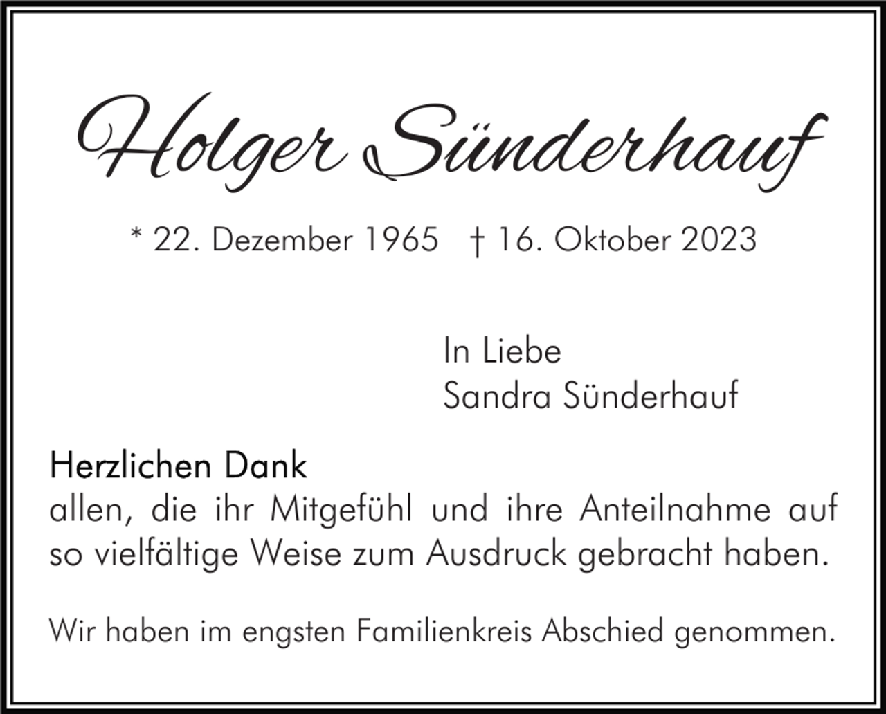 <p>Holger Sünderhauf<br />* 22. Dezember 1965 † 16. Oktober 2023</p><p>In Liebe<br />Sandra Sünderhauf<br />allen, die ihr Mitgefühl und ihre Anteilnahme auf<br />so vielfältige Weise zum Ausdruck gebracht haben.<br />Wir haben im engsten Familienkreis Abschied genommen.</p>