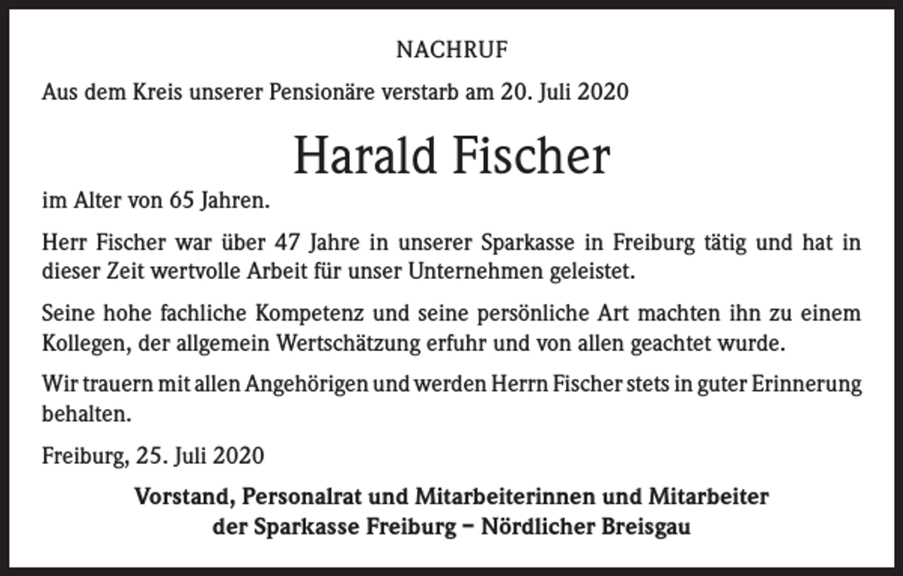 <p>NACHRUF<br />Aus dem Kreis unserer Pensionäre verstarb am 20. Juli 2020</p><p>im Alter von 65 Jahren.</p><p>Harald Fischer</p><p>Herr Fischer war über 47 Jahre in unserer Sparkasse in Freiburg tätig und hat in<br />­dieser Zeit wertvolle Arbeit für unser Unternehmen geleistet.<br />Seine hohe fachliche Kompetenz und seine persönliche Art machten ihn zu einem<br />Kollegen, der allgemein Wertschätzung erfuhr und von allen geachtet wurde.<br />Wir trauern mit allen Angehörigen und werden Herrn Fischer stets in guter ­Erinnerung<br />behalten.<br />Freiburg, 25. Juli 2020<br />Vorstand, Personalrat und Mitarbeiterinnen und Mitarbeiter<br />der Sparkasse Freiburg – Nördlicher Breisgau</p>
