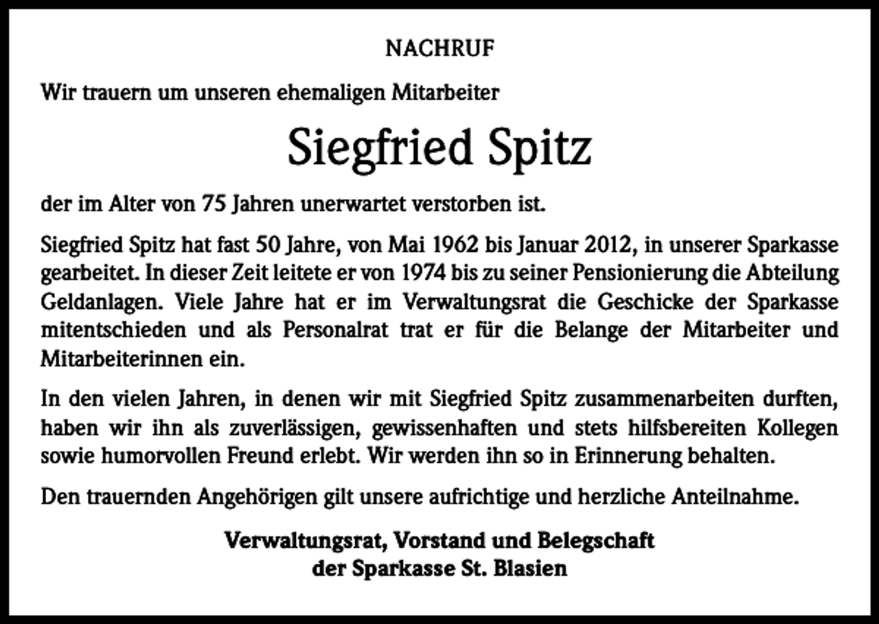 <p>NACHRUF<br />Wir trauern um unseren ehemaligen Mitarbeiter</p><p>Siegfried Spitz<br />der im Alter von 75 Jahren unerwartet verstorben ist.<br />Siegfried Spitz hat fast 50 Jahre, von Mai 1962 bis Januar 2012, in unserer Sparkasse<br />gearbeitet. In dieser Zeit leitete er von 1974 bis zu seiner Pensionierung die Abteilung<br />Geldanlagen. Viele Jahre hat er im Verwaltungsrat die Geschicke der Sparkasse<br />­mitentschieden und als Personalrat trat er für die Belange der Mitarbeiter und<br />­Mitarbeiterinnen ein.<br />In den vielen Jahren, in denen wir mit Siegfried Spitz zusammenarbeiten durften,<br />haben wir ihn als zuverlässigen, gewissenhaften und stets hilfsbereiten Kollegen<br />­sowie humorvollen Freund erlebt. Wir werden ihn so in Erinnerung behalten.<br />Den trauernden Angehörigen gilt unsere aufrichtige und herzliche Anteilnahme.<br />Verwaltungsrat, Vorstand und Belegschaft<br />der Sparkasse St. Blasien</p>