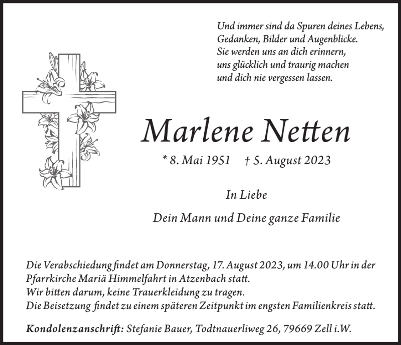 <p>Und immer sind da Spuren deines Lebens,<br />Gedanken, Bilder und Augenblicke.<br />Sie werden uns an dich erinnern,<br />uns glücklich und traurig machen<br />und dich nie vergessen lassen.</p><p>Marlene Netten<br />* 8. Mai 1951 † 5. August 2023<br />In Liebe<br />Dein Mann und Deine ganze Familie<br />Die Verabschiedung findet am Donnerstag, 17. August 2023, um 14.00 Uhr in der<br />Pfarrkirche Mariä Himmelfahrt in Atzenbach statt.<br />Wir bitten darum, keine Trauerkleidung zu tragen.<br />Die Beisetzung findet zu einem späteren Zeitpunkt im engsten Familienkreis statt.<br />Kondolenzanschrift: Stefanie Bauer, Todtnauerliweg 26, 79669 Zell i.W.</p>