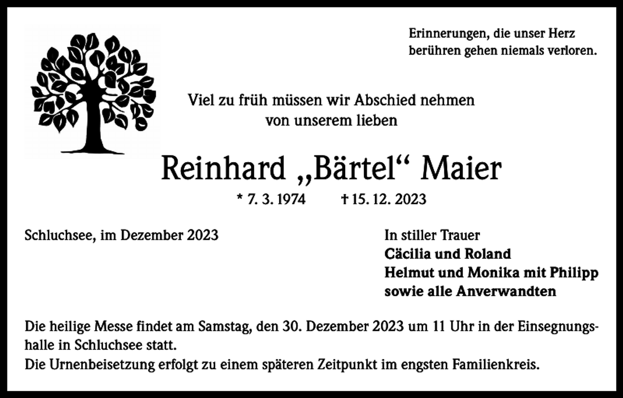 <p>Erinnerungen, die unser Herz<br />berühren gehen niemals verloren.</p><p>Viel zu früh müssen wir Abschied nehmen<br />von unserem lieben</p><p>Reinhard ‚,Bärtel‘‘ Maier<br />* 7. 3. 1974</p><p>† 15. 12. 2023</p><p>Schluchsee, im Dezember 2023 In stiller Trauer<br />Cäcilia und Roland<br />Helmut und Monika mit Philipp<br />sowie alle Anverwandten<br />Die heilige Messe findet am Samstag, den 30. Dezember 2023 um 11 Uhr in der Einsegnungshalle in Schluchsee statt.<br />Die Urnenbeisetzung erfolgt zu einem späteren Zeitpunkt im engsten Familienkreis.</p>